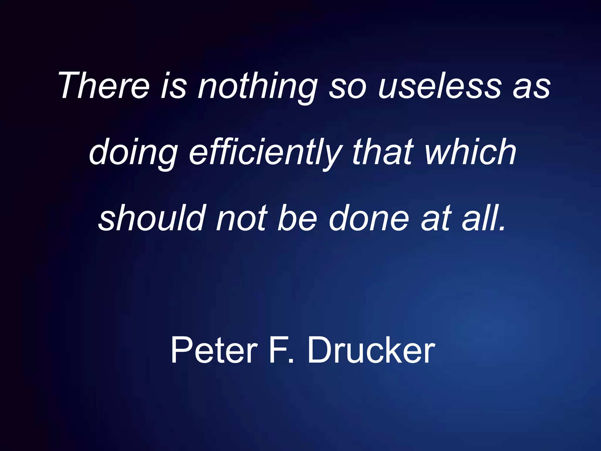 There is nothing so useless as
doing efficiently that which
should not be done at all.
Peter F. Drucker
 