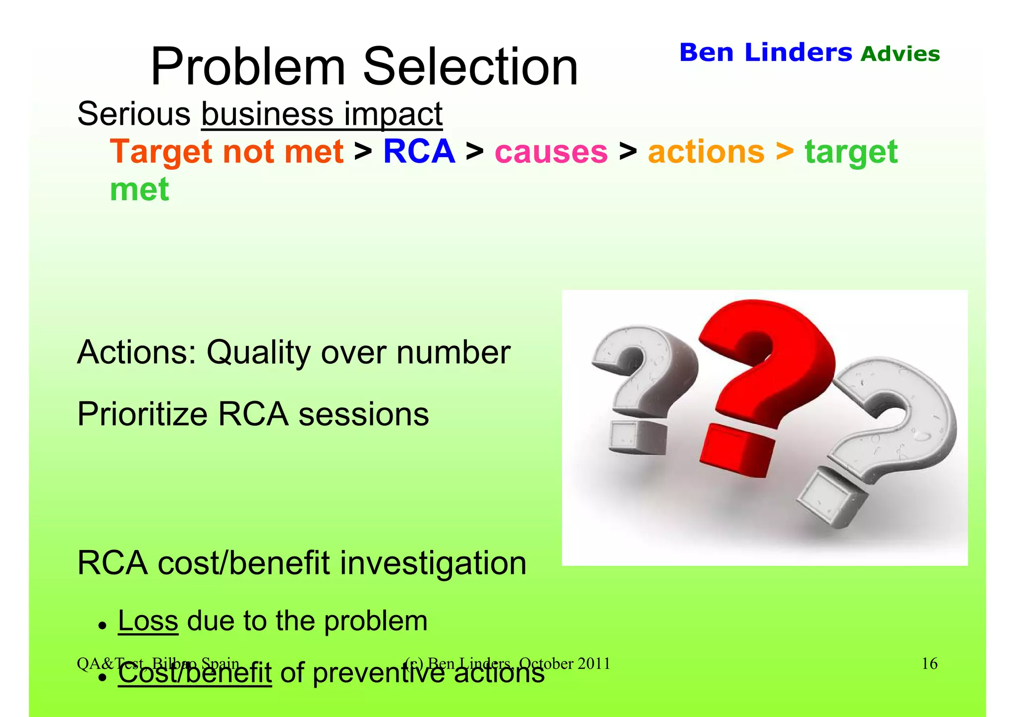 QA&Test, Bilbao Spain (c) Ben Linders, October 2011 16
Ben Linders Advies
Problem Selection
Serious business impact
Target not met > RCA > causes > actions > target
met
Actions: Quality over number
Prioritize RCA sessions
RCA cost/benefit investigation
Loss due to the problem
Cost/benefit of preventive actions
 