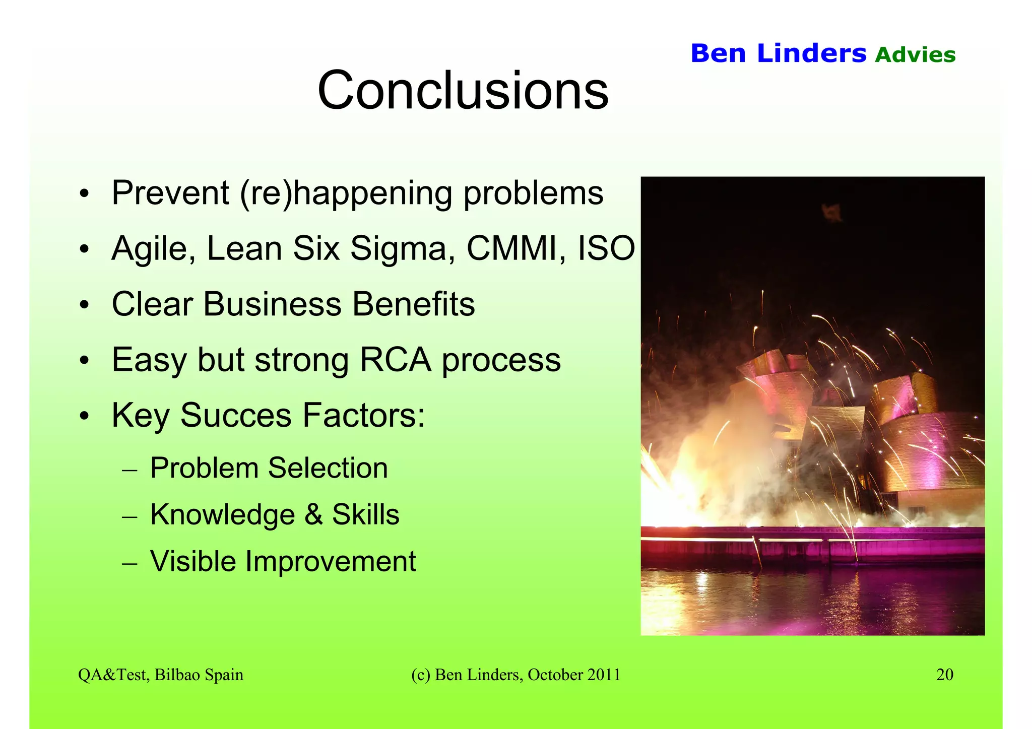 QA&Test, Bilbao Spain (c) Ben Linders, October 2011 20
Ben Linders Advies
Conclusions
• Prevent (re)happening problems
• Agile, Lean Six Sigma, CMMI, ISO
• Clear Business Benefits
• Easy but strong RCA process
• Key Succes Factors:
– Problem Selection
– Knowledge & Skills
– Visible Improvement
 