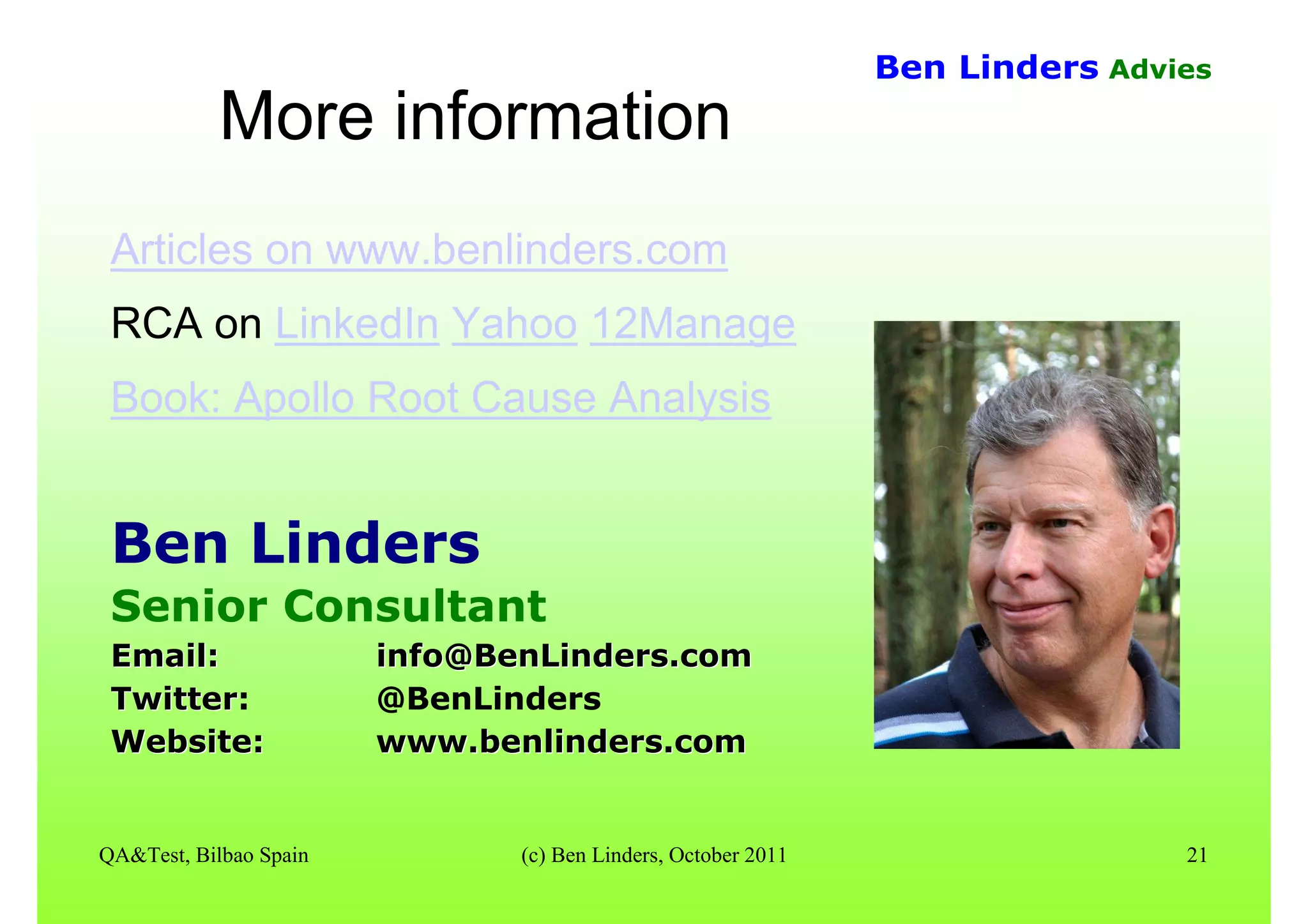 QA&Test, Bilbao Spain (c) Ben Linders, October 2011 21
Ben Linders Advies
More informationMore information
Articles on www.benlinders.com
RCA on LinkedIn Yahoo 12Manage
Book: Apollo Root Cause Analysis
Ben Linders
Senior Consultant
Email:Email: info@BenLinders.cominfo@BenLinders.com
TwitterTwitter: @BenLinders
Website:Website: www.benlinders.comwww.benlinders.com
 
