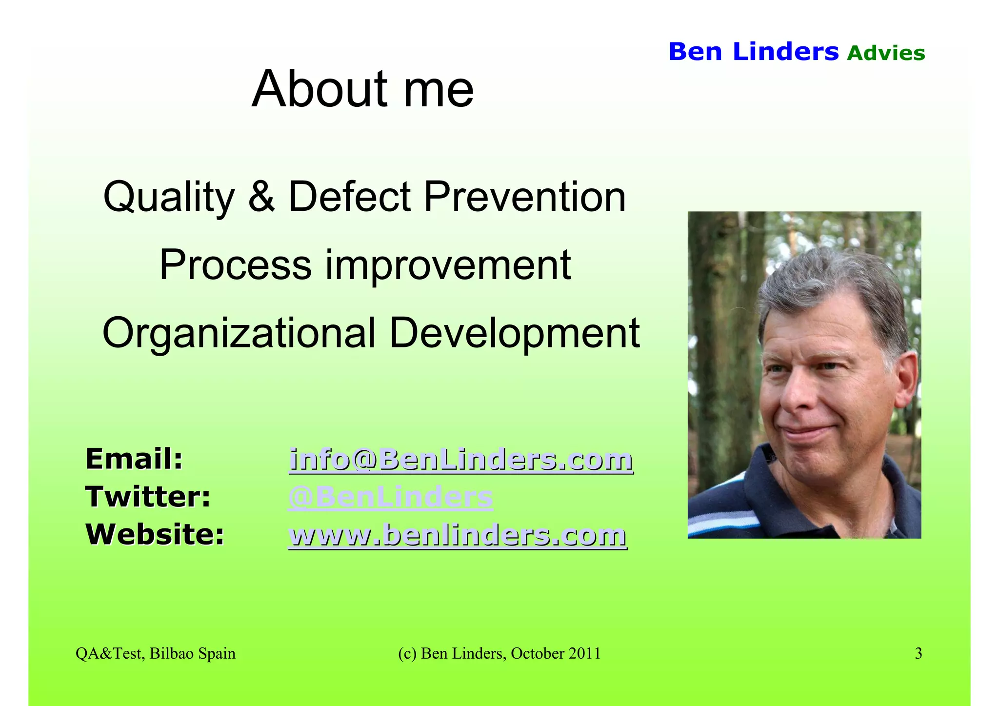 QA&Test, Bilbao Spain (c) Ben Linders, October 2011 3
Ben Linders Advies
About meAbout me
Quality & Defect Prevention
Process improvement
Organizational Development
Email:Email: info@BenLinders.cominfo@BenLinders.com
TwitterTwitter: @BenLinders
Website:Website: www.benlinders.comwww.benlinders.com
 