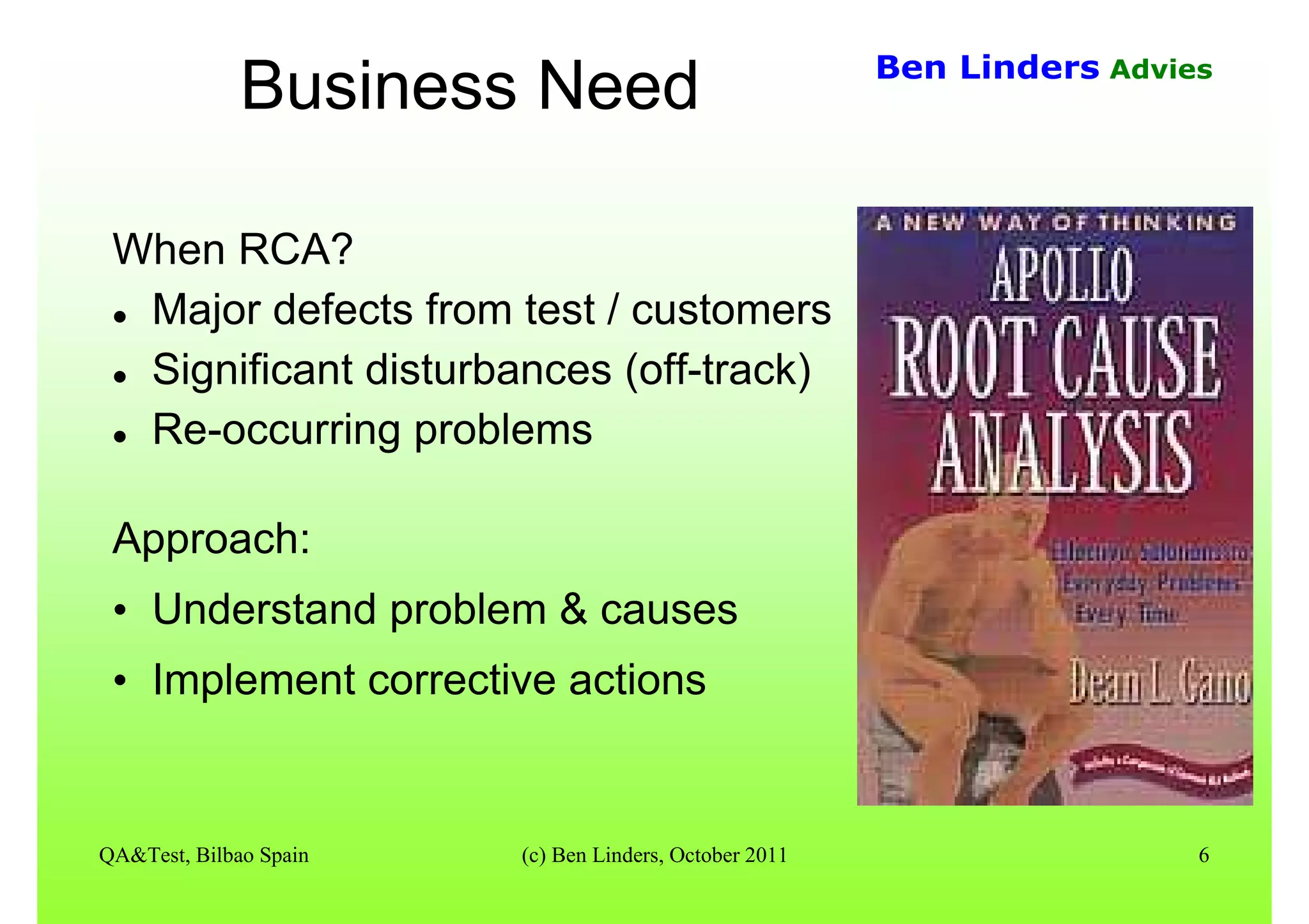 QA&Test, Bilbao Spain (c) Ben Linders, October 2011 6
Ben Linders Advies
Business Need
When RCA?
Major defects from test / customers
Significant disturbances (off-track)
Re-occurring problems
Approach:
• Understand problem & causes
• Implement corrective actions
 