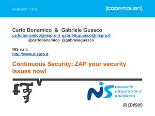 MILAN 20/21.11.2015
Continuous Security: ZAP your security
issues now!
Carlo Bonamico & Gabriele Guasco
carlo.bonamico@nispro.it gabriele.guasco@nispro.it
@carlobonamico @gabrieleguasco
NIS s.r.l.
http://www.nispro.it
 