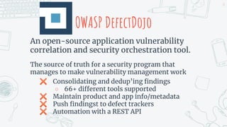 OWASP DefectDojo
An open-source application vulnerability
correlation and security orchestration tool.
The source of truth for a security program that
manages to make vulnerability management work
✖ Consolidating and dedup’ing ﬁndings
○ 66+ different tools supported
✖ Maintain product and app info/metadata
✖ Push ﬁndingst to defect trackers
✖ Automation with a REST API
16
 