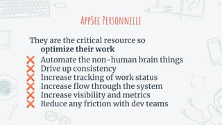 AppSec Personnelle
They are the critical resource so
optimize their work
✖ Automate the non-human brain things
✖ Drive up consistency
✖ Increase tracking of work status
✖ Increase ﬂow through the system
✖ Increase visibility and metrics
✖ Reduce any friction with dev teams
18
 