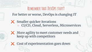 Remember that DevOps stuff?
For better or worse, DevOps is changing IT
✖ Smaller quicker iterations
○ CI/CD, Cloud, Serverless, Microservices
✖ More agility to meet customer needs and
keep up with competitors
✖ Cost of experimentation goes down
25
 