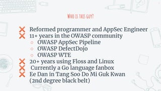 Who is this guy?
✖ Reformed programmer and AppSec Engineer
✖ 11+ years in the OWASP community
○ OWASP AppSec Pipeline
○ OWASP DefectDojo
○ OWASP WTE
✖ 20+ years using Floss and Linux
✖ Currently a Go language fanbox
✖ Ee Dan in Tang Soo Do Mi Guk Kwan
(2nd degree black belt)
3
 
