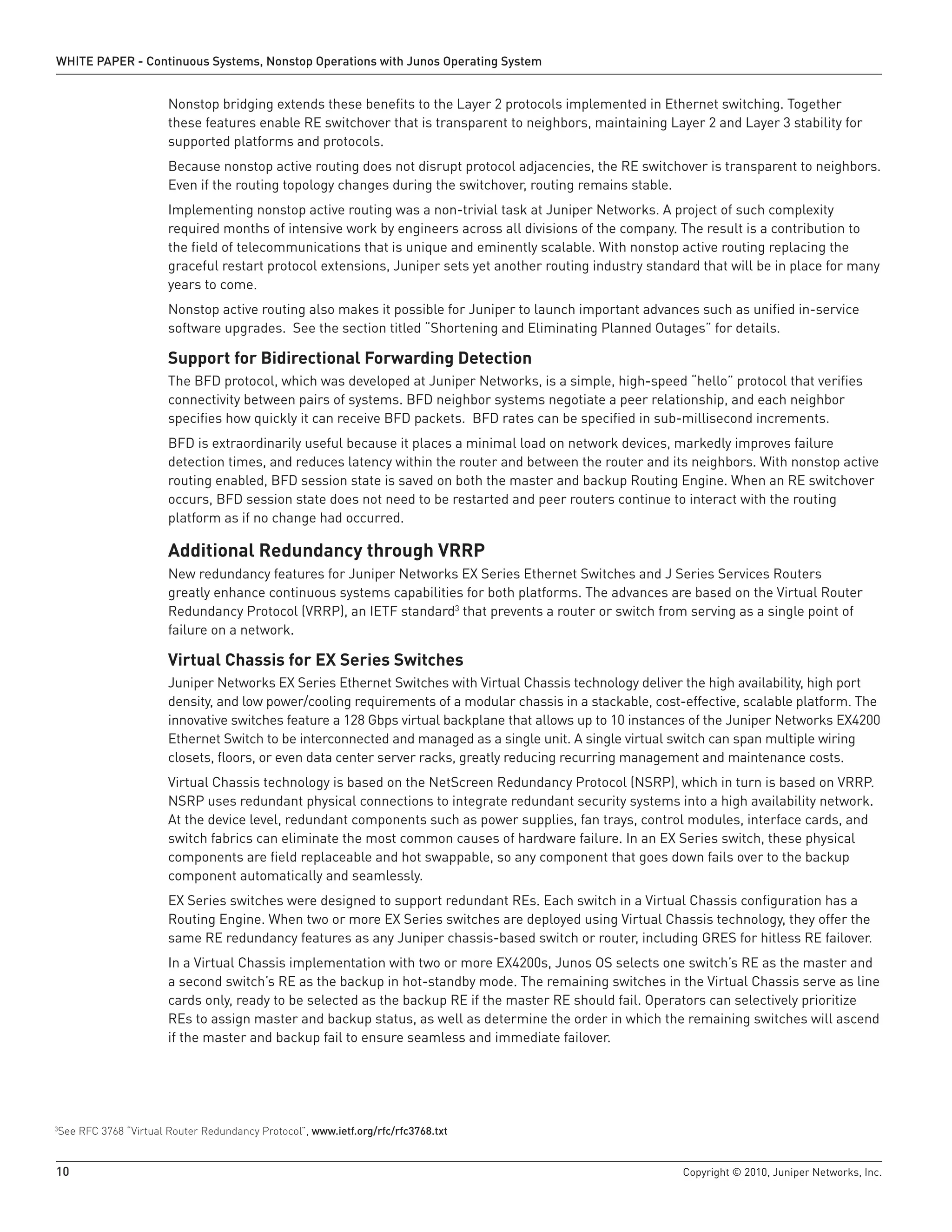 WHITE PAPER - Continuous Systems, Nonstop Operations with Junos Operating System


                       Nonstop bridging extends these benefits to the Layer 2 protocols implemented in Ethernet switching. Together
                       these features enable RE switchover that is transparent to neighbors, maintaining Layer 2 and Layer 3 stability for
                       supported platforms and protocols.
                       Because nonstop active routing does not disrupt protocol adjacencies, the RE switchover is transparent to neighbors.
                       Even if the routing topology changes during the switchover, routing remains stable.
                       Implementing nonstop active routing was a non-trivial task at Juniper Networks. A project of such complexity
                       required months of intensive work by engineers across all divisions of the company. The result is a contribution to
                       the field of telecommunications that is unique and eminently scalable. With nonstop active routing replacing the
                       graceful restart protocol extensions, Juniper sets yet another routing industry standard that will be in place for many
                       years to come.
                       Nonstop active routing also makes it possible for Juniper to launch important advances such as unified in-service
                       software upgrades. See the section titled “Shortening and Eliminating Planned Outages” for details.

                       Support for Bidirectional Forwarding Detection
                       The BFD protocol, which was developed at Juniper Networks, is a simple, high-speed “hello” protocol that verifies
                       connectivity between pairs of systems. BFD neighbor systems negotiate a peer relationship, and each neighbor
                       specifies how quickly it can receive BFD packets. BFD rates can be specified in sub-millisecond increments.
                       BFD is extraordinarily useful because it places a minimal load on network devices, markedly improves failure
                       detection times, and reduces latency within the router and between the router and its neighbors. With nonstop active
                       routing enabled, BFD session state is saved on both the master and backup Routing Engine. When an RE switchover
                       occurs, BFD session state does not need to be restarted and peer routers continue to interact with the routing
                       platform as if no change had occurred.

                       Additional Redundancy through VRRP
                       New redundancy features for Juniper Networks EX Series Ethernet Switches and J Series Services Routers
                       greatly enhance continuous systems capabilities for both platforms. The advances are based on the Virtual Router
                       Redundancy Protocol (VRRP), an IETF standard3 that prevents a router or switch from serving as a single point of
                       failure on a network.

                       Virtual Chassis for EX Series Switches
                       Juniper Networks EX Series Ethernet Switches with Virtual Chassis technology deliver the high availability, high port
                       density, and low power/cooling requirements of a modular chassis in a stackable, cost-effective, scalable platform. The
                       innovative switches feature a 128 Gbps virtual backplane that allows up to 10 instances of the Juniper Networks EX4200
                       Ethernet Switch to be interconnected and managed as a single unit. A single virtual switch can span multiple wiring
                       closets, floors, or even data center server racks, greatly reducing recurring management and maintenance costs.
                       Virtual Chassis technology is based on the NetScreen Redundancy Protocol (NSRP), which in turn is based on VRRP.
                       NSRP uses redundant physical connections to integrate redundant security systems into a high availability network.
                       At the device level, redundant components such as power supplies, fan trays, control modules, interface cards, and
                       switch fabrics can eliminate the most common causes of hardware failure. In an EX Series switch, these physical
                       components are field replaceable and hot swappable, so any component that goes down fails over to the backup
                       component automatically and seamlessly.
                       EX Series switches were designed to support redundant REs. Each switch in a Virtual Chassis configuration has a
                       Routing Engine. When two or more EX Series switches are deployed using Virtual Chassis technology, they offer the
                       same RE redundancy features as any Juniper chassis-based switch or router, including GRES for hitless RE failover.
                       In a Virtual Chassis implementation with two or more EX4200s, Junos OS selects one switch’s RE as the master and
                       a second switch’s RE as the backup in hot-standby mode. The remaining switches in the Virtual Chassis serve as line
                       cards only, ready to be selected as the backup RE if the master RE should fail. Operators can selectively prioritize
                       REs to assign master and backup status, as well as determine the order in which the remaining switches will ascend
                       if the master and backup fail to ensure seamless and immediate failover.




See RFC 3768 “Virtual Router Redundancy Protocol”, www .ietf .org/rfc/rfc3768 .txt
3




10                                                                                                           Copyright © 2010, Juniper Networks, Inc.
 