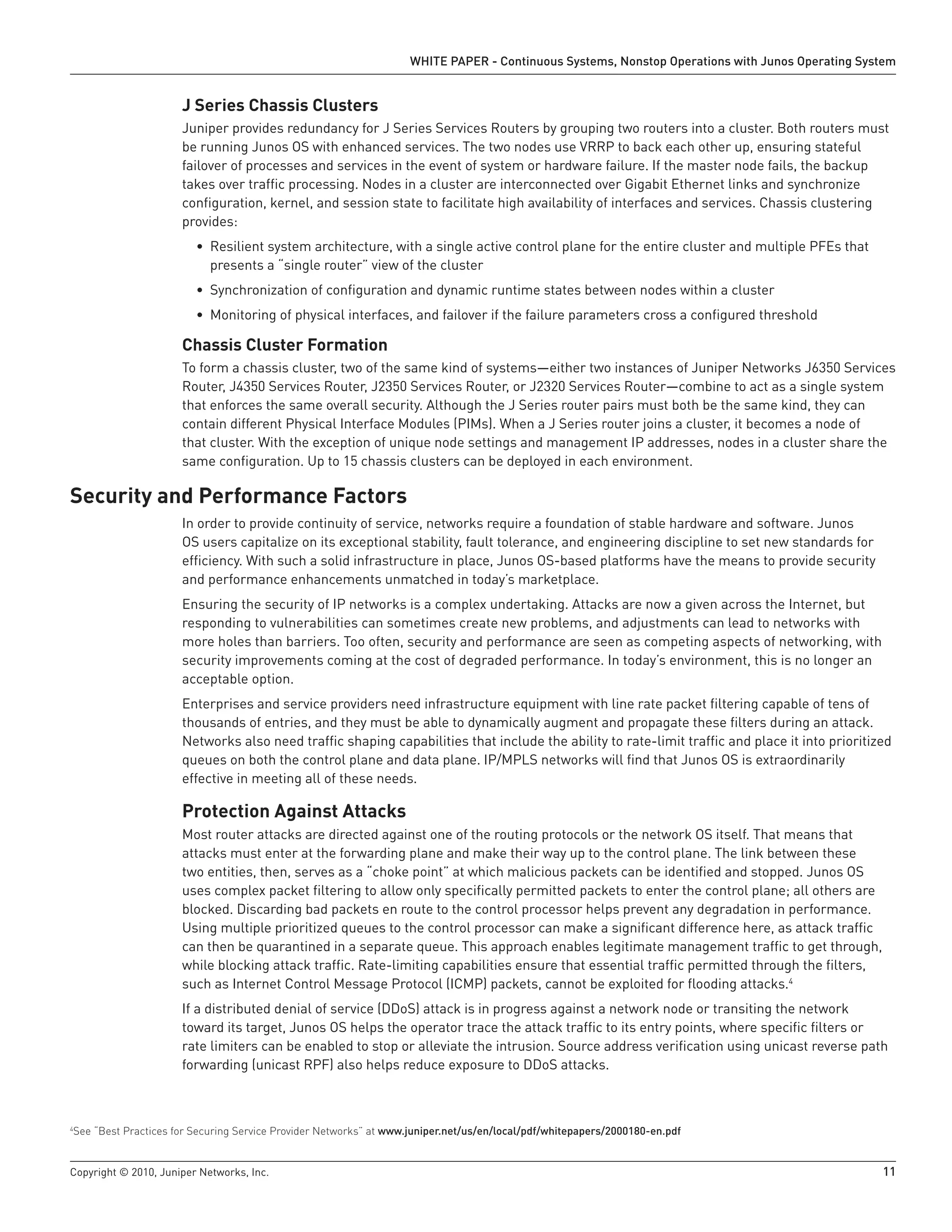 WHITE PAPER - Continuous Systems, Nonstop Operations with Junos Operating System


                      J Series Chassis Clusters
                      Juniper provides redundancy for J Series Services Routers by grouping two routers into a cluster. Both routers must
                      be running Junos OS with enhanced services. The two nodes use VRRP to back each other up, ensuring stateful
                      failover of processes and services in the event of system or hardware failure. If the master node fails, the backup
                      takes over traffic processing. Nodes in a cluster are interconnected over Gigabit Ethernet links and synchronize
                      configuration, kernel, and session state to facilitate high availability of interfaces and services. Chassis clustering
                      provides:
                         • Resilient system architecture, with a single active control plane for the entire cluster and multiple PFEs that
                           presents a “single router” view of the cluster
                         • Synchronization of configuration and dynamic runtime states between nodes within a cluster
                         • Monitoring of physical interfaces, and failover if the failure parameters cross a configured threshold

                      Chassis Cluster Formation
                      To form a chassis cluster, two of the same kind of systems—either two instances of Juniper Networks J6350 Services
                      Router, J4350 Services Router, J2350 Services Router, or J2320 Services Router—combine to act as a single system
                      that enforces the same overall security. Although the J Series router pairs must both be the same kind, they can
                      contain different Physical Interface Modules (PIMs). When a J Series router joins a cluster, it becomes a node of
                      that cluster. With the exception of unique node settings and management IP addresses, nodes in a cluster share the
                      same configuration. Up to 15 chassis clusters can be deployed in each environment.

Security and Performance Factors
                      In order to provide continuity of service, networks require a foundation of stable hardware and software. Junos
                      OS users capitalize on its exceptional stability, fault tolerance, and engineering discipline to set new standards for
                      efficiency. With such a solid infrastructure in place, Junos OS-based platforms have the means to provide security
                      and performance enhancements unmatched in today’s marketplace.
                      Ensuring the security of IP networks is a complex undertaking. Attacks are now a given across the Internet, but
                      responding to vulnerabilities can sometimes create new problems, and adjustments can lead to networks with
                      more holes than barriers. Too often, security and performance are seen as competing aspects of networking, with
                      security improvements coming at the cost of degraded performance. In today’s environment, this is no longer an
                      acceptable option.
                      Enterprises and service providers need infrastructure equipment with line rate packet filtering capable of tens of
                      thousands of entries, and they must be able to dynamically augment and propagate these filters during an attack.
                      Networks also need traffic shaping capabilities that include the ability to rate-limit traffic and place it into prioritized
                      queues on both the control plane and data plane. IP/MPLS networks will find that Junos OS is extraordinarily
                      effective in meeting all of these needs.

                      Protection Against Attacks
                      Most router attacks are directed against one of the routing protocols or the network OS itself. That means that
                      attacks must enter at the forwarding plane and make their way up to the control plane. The link between these
                      two entities, then, serves as a “choke point” at which malicious packets can be identified and stopped. Junos OS
                      uses complex packet filtering to allow only specifically permitted packets to enter the control plane; all others are
                      blocked. Discarding bad packets en route to the control processor helps prevent any degradation in performance.
                      Using multiple prioritized queues to the control processor can make a significant difference here, as attack traffic
                      can then be quarantined in a separate queue. This approach enables legitimate management traffic to get through,
                      while blocking attack traffic. Rate-limiting capabilities ensure that essential traffic permitted through the filters,
                      such as Internet Control Message Protocol (ICMP) packets, cannot be exploited for flooding attacks.4
                      If a distributed denial of service (DDoS) attack is in progress against a network node or transiting the network
                      toward its target, Junos OS helps the operator trace the attack traffic to its entry points, where specific filters or
                      rate limiters can be enabled to stop or alleviate the intrusion. Source address verification using unicast reverse path
                      forwarding (unicast RPF) also helps reduce exposure to DDoS attacks.



See “Best Practices for Securing Service Provider Networks” at www .juniper .net/us/en/local/pdf/whitepapers/2000180-en .pdf
4




Copyright © 2010, Juniper Networks, Inc.                                                                                                         11
 