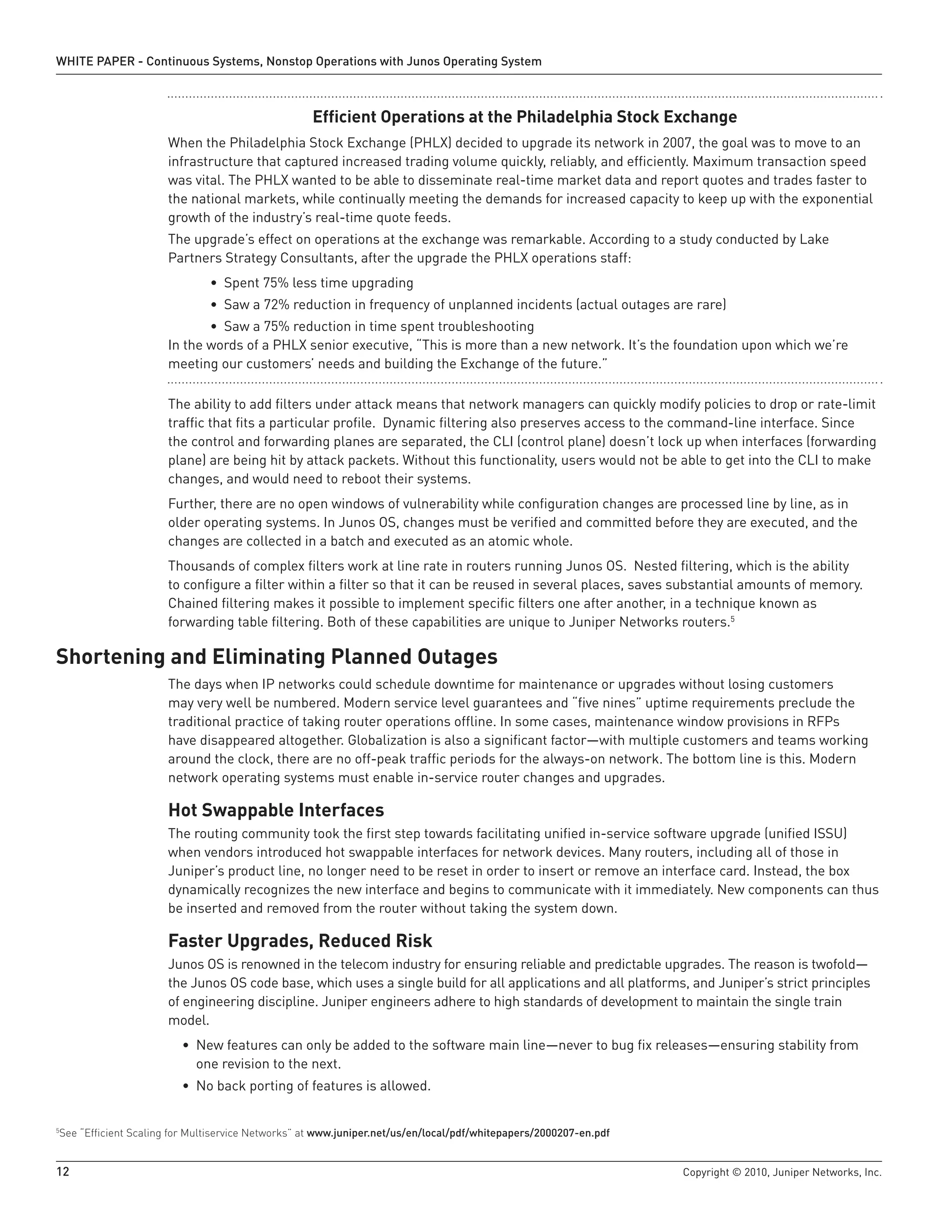 WHITE PAPER - Continuous Systems, Nonstop Operations with Junos Operating System



                                                    Efficient Operations at the Philadelphia Stock Exchange
                      When the Philadelphia Stock Exchange (PHLX) decided to upgrade its network in 2007, the goal was to move to an
                      infrastructure that captured increased trading volume quickly, reliably, and efficiently. Maximum transaction speed
                      was vital. The PHLX wanted to be able to disseminate real-time market data and report quotes and trades faster to
                      the national markets, while continually meeting the demands for increased capacity to keep up with the exponential
                      growth of the industry’s real-time quote feeds.
                      The upgrade’s effect on operations at the exchange was remarkable. According to a study conducted by Lake
                      Partners Strategy Consultants, after the upgrade the PHLX operations staff:
                               • Spent 75% less time upgrading
                               • Saw a 72% reduction in frequency of unplanned incidents (actual outages are rare)
                             • Saw a 75% reduction in time spent troubleshooting
                      In the words of a PHLX senior executive, “This is more than a new network. It’s the foundation upon which we’re
                      meeting our customers’ needs and building the Exchange of the future.”

                      The ability to add filters under attack means that network managers can quickly modify policies to drop or rate-limit
                      traffic that fits a particular profile. Dynamic filtering also preserves access to the command-line interface. Since
                      the control and forwarding planes are separated, the CLI (control plane) doesn’t lock up when interfaces (forwarding
                      plane) are being hit by attack packets. Without this functionality, users would not be able to get into the CLI to make
                      changes, and would need to reboot their systems.
                      Further, there are no open windows of vulnerability while configuration changes are processed line by line, as in
                      older operating systems. In Junos OS, changes must be verified and committed before they are executed, and the
                      changes are collected in a batch and executed as an atomic whole.
                      Thousands of complex filters work at line rate in routers running Junos OS. Nested filtering, which is the ability
                      to configure a filter within a filter so that it can be reused in several places, saves substantial amounts of memory.
                      Chained filtering makes it possible to implement specific filters one after another, in a technique known as
                      forwarding table filtering. Both of these capabilities are unique to Juniper Networks routers.5

Shortening and Eliminating Planned Outages
                      The days when IP networks could schedule downtime for maintenance or upgrades without losing customers
                      may very well be numbered. Modern service level guarantees and “five nines” uptime requirements preclude the
                      traditional practice of taking router operations offline. In some cases, maintenance window provisions in RFPs
                      have disappeared altogether. Globalization is also a significant factor—with multiple customers and teams working
                      around the clock, there are no off-peak traffic periods for the always-on network. The bottom line is this. Modern
                      network operating systems must enable in-service router changes and upgrades.

                      Hot Swappable Interfaces
                      The routing community took the first step towards facilitating unified in-service software upgrade (unified ISSU)
                      when vendors introduced hot swappable interfaces for network devices. Many routers, including all of those in
                      Juniper’s product line, no longer need to be reset in order to insert or remove an interface card. Instead, the box
                      dynamically recognizes the new interface and begins to communicate with it immediately. New components can thus
                      be inserted and removed from the router without taking the system down.

                      Faster Upgrades, Reduced Risk
                      Junos OS is renowned in the telecom industry for ensuring reliable and predictable upgrades. The reason is twofold—
                      the Junos OS code base, which uses a single build for all applications and all platforms, and Juniper’s strict principles
                      of engineering discipline. Juniper engineers adhere to high standards of development to maintain the single train
                      model.
                         • New features can only be added to the software main line—never to bug fix releases—ensuring stability from
                           one revision to the next.
                         • No back porting of features is allowed.


See “Efficient Scaling for Multiservice Networks” at www .juniper .net/us/en/local/pdf/whitepapers/2000207-en .pdf
5




12                                                                                                                   Copyright © 2010, Juniper Networks, Inc.
 