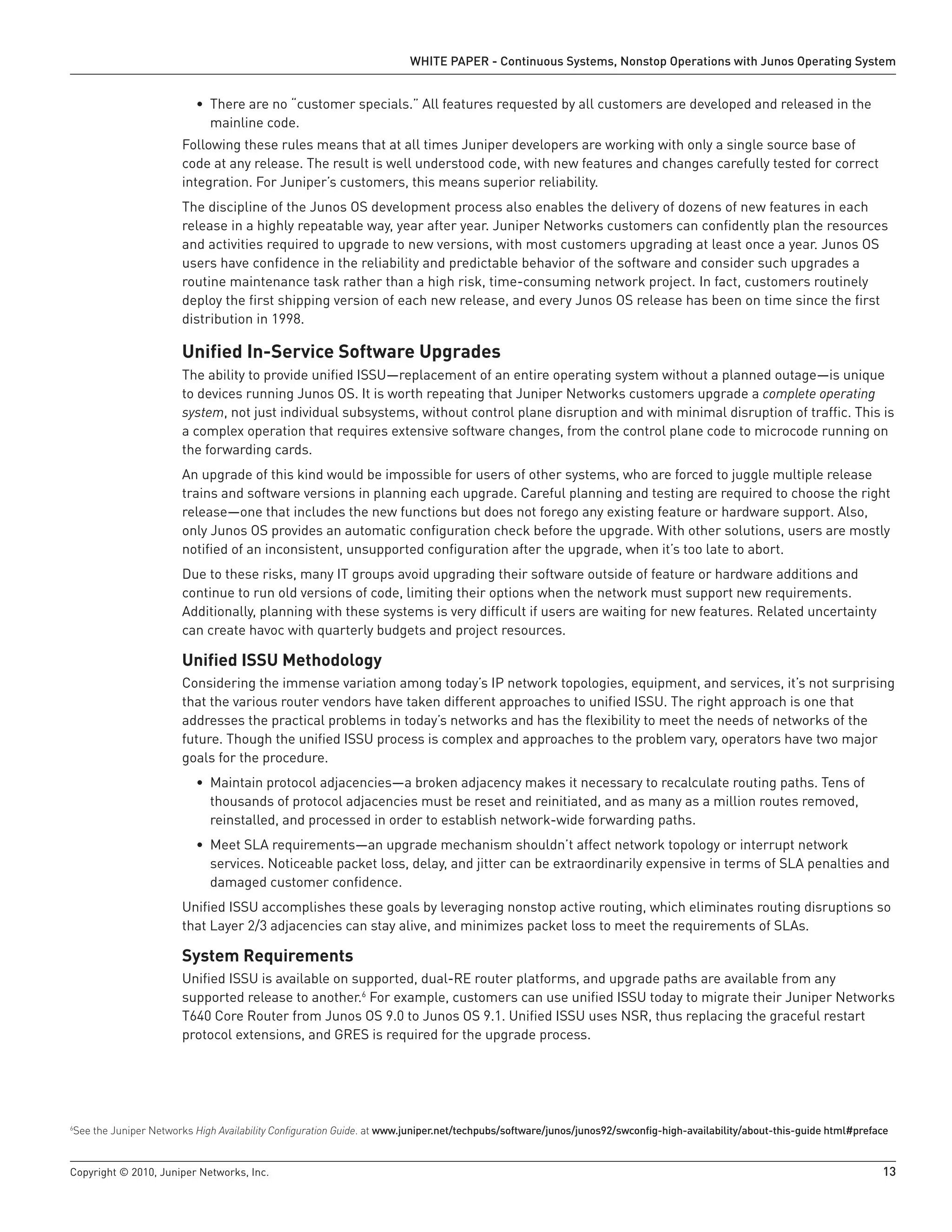 WHITE PAPER - Continuous Systems, Nonstop Operations with Junos Operating System


                          • There are no “customer specials.” All features requested by all customers are developed and released in the
                            mainline code.
                       Following these rules means that at all times Juniper developers are working with only a single source base of
                       code at any release. The result is well understood code, with new features and changes carefully tested for correct
                       integration. For Juniper’s customers, this means superior reliability.
                       The discipline of the Junos OS development process also enables the delivery of dozens of new features in each
                       release in a highly repeatable way, year after year. Juniper Networks customers can confidently plan the resources
                       and activities required to upgrade to new versions, with most customers upgrading at least once a year. Junos OS
                       users have confidence in the reliability and predictable behavior of the software and consider such upgrades a
                       routine maintenance task rather than a high risk, time-consuming network project. In fact, customers routinely
                       deploy the first shipping version of each new release, and every Junos OS release has been on time since the first
                       distribution in 1998.

                       Unified In-Service Software Upgrades
                       The ability to provide unified ISSU—replacement of an entire operating system without a planned outage—is unique
                       to devices running Junos OS. It is worth repeating that Juniper Networks customers upgrade a complete operating
                       system, not just individual subsystems, without control plane disruption and with minimal disruption of traffic. This is
                       a complex operation that requires extensive software changes, from the control plane code to microcode running on
                       the forwarding cards.
                       An upgrade of this kind would be impossible for users of other systems, who are forced to juggle multiple release
                       trains and software versions in planning each upgrade. Careful planning and testing are required to choose the right
                       release—one that includes the new functions but does not forego any existing feature or hardware support. Also,
                       only Junos OS provides an automatic configuration check before the upgrade. With other solutions, users are mostly
                       notified of an inconsistent, unsupported configuration after the upgrade, when it’s too late to abort.
                       Due to these risks, many IT groups avoid upgrading their software outside of feature or hardware additions and
                       continue to run old versions of code, limiting their options when the network must support new requirements.
                       Additionally, planning with these systems is very difficult if users are waiting for new features. Related uncertainty
                       can create havoc with quarterly budgets and project resources.

                       Unified ISSU Methodology
                       Considering the immense variation among today’s IP network topologies, equipment, and services, it’s not surprising
                       that the various router vendors have taken different approaches to unified ISSU. The right approach is one that
                       addresses the practical problems in today’s networks and has the flexibility to meet the needs of networks of the
                       future. Though the unified ISSU process is complex and approaches to the problem vary, operators have two major
                       goals for the procedure.
                          • Maintain protocol adjacencies—a broken adjacency makes it necessary to recalculate routing paths. Tens of
                            thousands of protocol adjacencies must be reset and reinitiated, and as many as a million routes removed,
                            reinstalled, and processed in order to establish network-wide forwarding paths.
                          • Meet SLA requirements—an upgrade mechanism shouldn’t affect network topology or interrupt network
                            services. Noticeable packet loss, delay, and jitter can be extraordinarily expensive in terms of SLA penalties and
                            damaged customer confidence.
                       Unified ISSU accomplishes these goals by leveraging nonstop active routing, which eliminates routing disruptions so
                       that Layer 2/3 adjacencies can stay alive, and minimizes packet loss to meet the requirements of SLAs.

                       System Requirements
                       Unified ISSU is available on supported, dual-RE router platforms, and upgrade paths are available from any
                       supported release to another.6 For example, customers can use unified ISSU today to migrate their Juniper Networks
                       T640 Core Router from Junos OS 9.0 to Junos OS 9.1. Unified ISSU uses NSR, thus replacing the graceful restart
                       protocol extensions, and GRES is required for the upgrade process.




See the Juniper Networks High Availability Configuration Guide. at www .juniper .net/techpubs/software/junos/junos92/swconfig-high-availability/about-this-guide html#preface
6




Copyright © 2010, Juniper Networks, Inc.                                                                                                                                   13
 