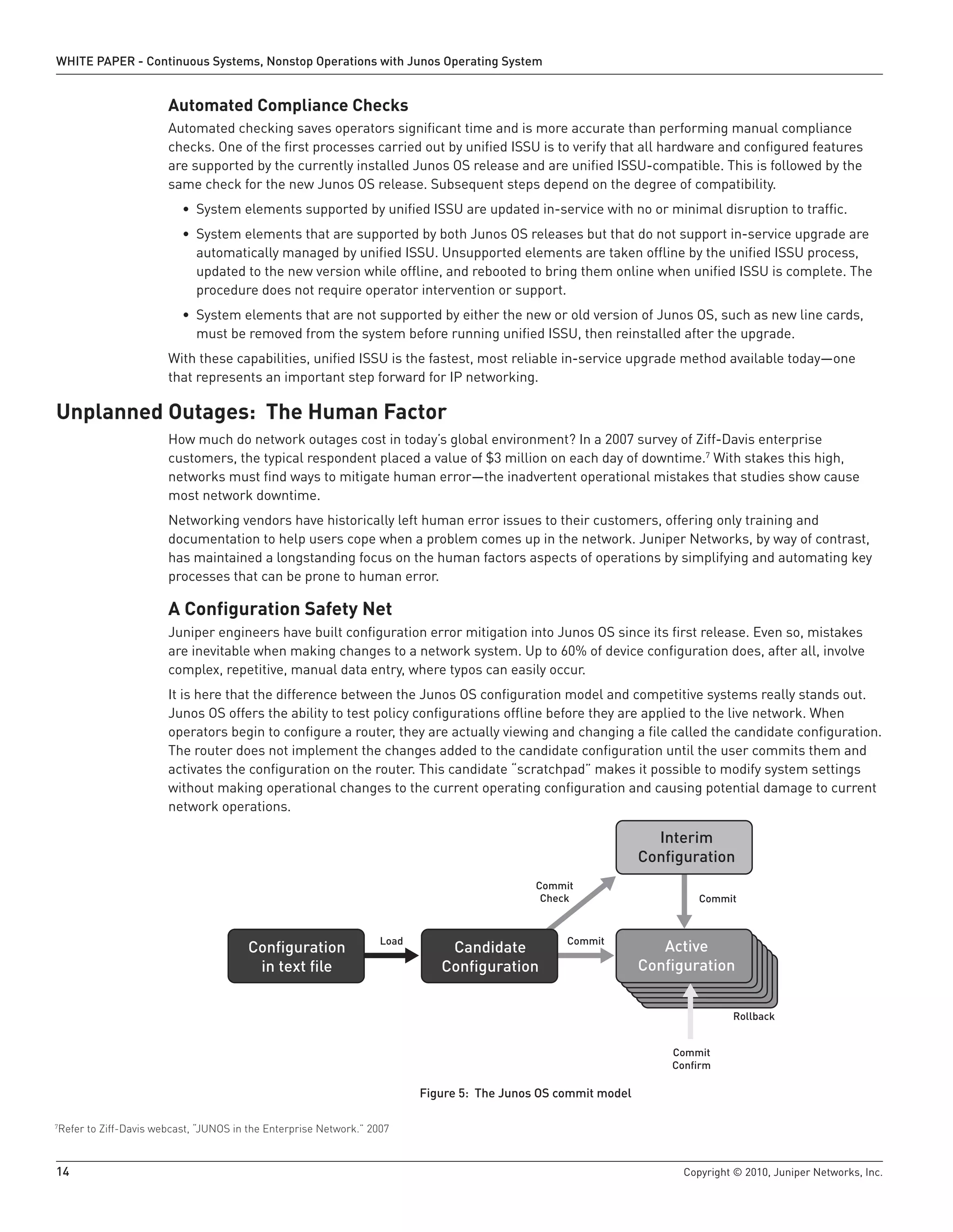 WHITE PAPER - Continuous Systems, Nonstop Operations with Junos Operating System


                      Automated Compliance Checks
                      Automated checking saves operators significant time and is more accurate than performing manual compliance
                      checks. One of the first processes carried out by unified ISSU is to verify that all hardware and configured features
                      are supported by the currently installed Junos OS release and are unified ISSU-compatible. This is followed by the
                      same check for the new Junos OS release. Subsequent steps depend on the degree of compatibility.
                         • System elements supported by unified ISSU are updated in-service with no or minimal disruption to traffic.
                         • System elements that are supported by both Junos OS releases but that do not support in-service upgrade are
                           automatically managed by unified ISSU. Unsupported elements are taken offline by the unified ISSU process,
                           updated to the new version while offline, and rebooted to bring them online when unified ISSU is complete. The
                           procedure does not require operator intervention or support.
                         • System elements that are not supported by either the new or old version of Junos OS, such as new line cards,
                           must be removed from the system before running unified ISSU, then reinstalled after the upgrade.
                      With these capabilities, unified ISSU is the fastest, most reliable in-service upgrade method available today—one
                      that represents an important step forward for IP networking.

Unplanned Outages: The Human Factor
                      How much do network outages cost in today’s global environment? In a 2007 survey of Ziff-Davis enterprise
                      customers, the typical respondent placed a value of $3 million on each day of downtime.7 With stakes this high,
                      networks must find ways to mitigate human error—the inadvertent operational mistakes that studies show cause
                      most network downtime.
                      Networking vendors have historically left human error issues to their customers, offering only training and
                      documentation to help users cope when a problem comes up in the network. Juniper Networks, by way of contrast,
                      has maintained a longstanding focus on the human factors aspects of operations by simplifying and automating key
                      processes that can be prone to human error.

                      A Configuration Safety Net
                      Juniper engineers have built configuration error mitigation into Junos OS since its first release. Even so, mistakes
                      are inevitable when making changes to a network system. Up to 60% of device configuration does, after all, involve
                      complex, repetitive, manual data entry, where typos can easily occur.
                      It is here that the difference between the Junos OS configuration model and competitive systems really stands out.
                      Junos OS offers the ability to test policy configurations offline before they are applied to the live network. When
                      operators begin to configure a router, they are actually viewing and changing a file called the candidate configuration.
                      The router does not implement the changes added to the candidate configuration until the user commits them and
                      activates the configuration on the router. This candidate “scratchpad” makes it possible to modify system settings
                      without making operational changes to the current operating configuration and causing potential damage to current
                      network operations.

                                                                                                                 Interim
                                                                                                               Conﬁguration
                                                                                            Commit
                                                                                             Check                     Commit


                                                                  Load                           Commit
                                       Conﬁguration                          Candidate                            Active
                                        in text ﬁle                         Conﬁguration                       Conﬁguration


                                                                                                                             Rollback


                                                                                                                   Commit
                                                                                                                   Conﬁrm

                                                                         Figure 5: The Junos OS commit model

Refer to Ziff-Davis webcast, “JUNOS in the Enterprise Network.” 2007
7




14                                                                                                                  Copyright © 2010, Juniper Networks, Inc.
 