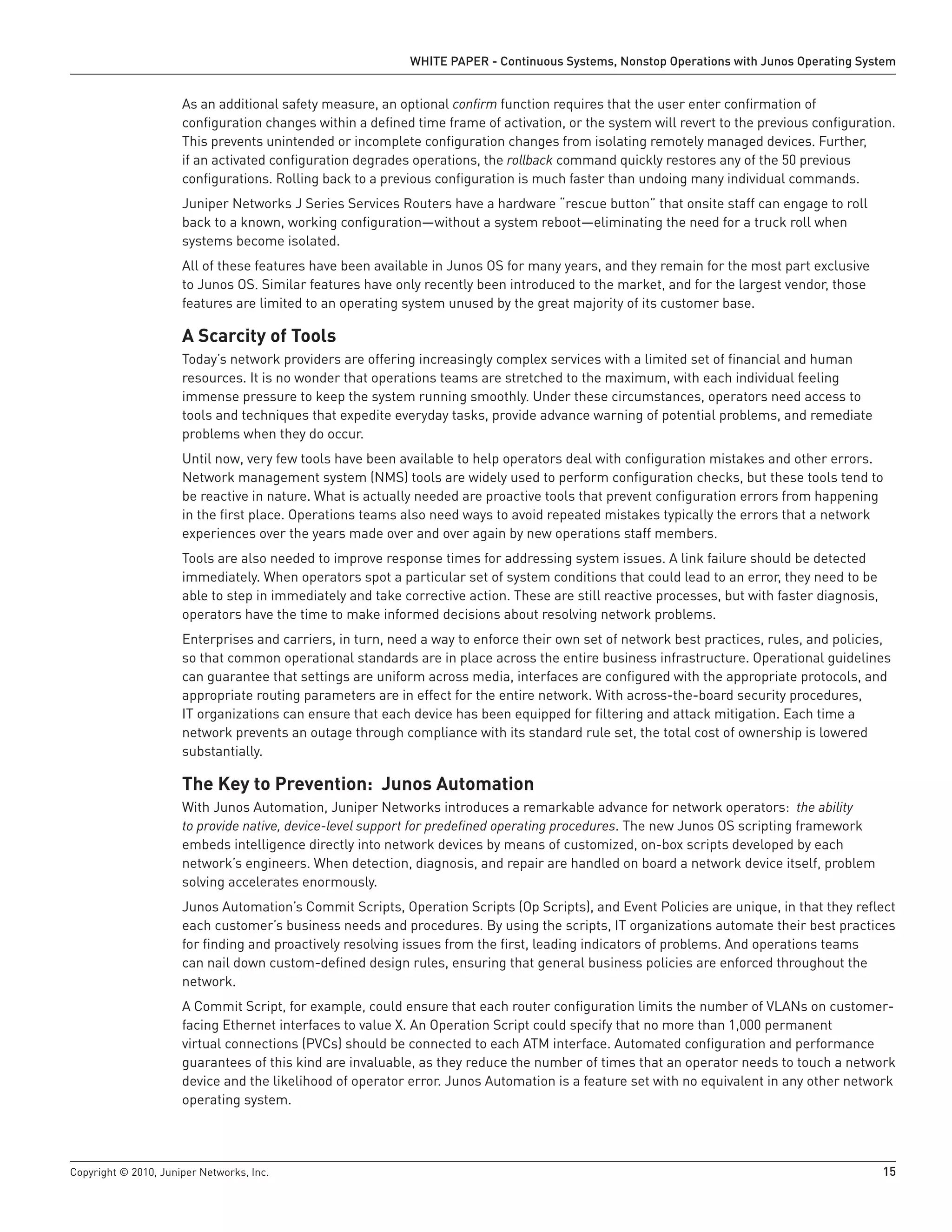 WHITE PAPER - Continuous Systems, Nonstop Operations with Junos Operating System


                      As an additional safety measure, an optional confirm function requires that the user enter confirmation of
                      configuration changes within a defined time frame of activation, or the system will revert to the previous configuration.
                      This prevents unintended or incomplete configuration changes from isolating remotely managed devices. Further,
                      if an activated configuration degrades operations, the rollback command quickly restores any of the 50 previous
                      configurations. Rolling back to a previous configuration is much faster than undoing many individual commands.
                      Juniper Networks J Series Services Routers have a hardware “rescue button” that onsite staff can engage to roll
                      back to a known, working configuration—without a system reboot—eliminating the need for a truck roll when
                      systems become isolated.
                      All of these features have been available in Junos OS for many years, and they remain for the most part exclusive
                      to Junos OS. Similar features have only recently been introduced to the market, and for the largest vendor, those
                      features are limited to an operating system unused by the great majority of its customer base.

                      A Scarcity of Tools
                      Today’s network providers are offering increasingly complex services with a limited set of financial and human
                      resources. It is no wonder that operations teams are stretched to the maximum, with each individual feeling
                      immense pressure to keep the system running smoothly. Under these circumstances, operators need access to
                      tools and techniques that expedite everyday tasks, provide advance warning of potential problems, and remediate
                      problems when they do occur.
                      Until now, very few tools have been available to help operators deal with configuration mistakes and other errors.
                      Network management system (NMS) tools are widely used to perform configuration checks, but these tools tend to
                      be reactive in nature. What is actually needed are proactive tools that prevent configuration errors from happening
                      in the first place. Operations teams also need ways to avoid repeated mistakes typically the errors that a network
                      experiences over the years made over and over again by new operations staff members.
                      Tools are also needed to improve response times for addressing system issues. A link failure should be detected
                      immediately. When operators spot a particular set of system conditions that could lead to an error, they need to be
                      able to step in immediately and take corrective action. These are still reactive processes, but with faster diagnosis,
                      operators have the time to make informed decisions about resolving network problems.
                      Enterprises and carriers, in turn, need a way to enforce their own set of network best practices, rules, and policies,
                      so that common operational standards are in place across the entire business infrastructure. Operational guidelines
                      can guarantee that settings are uniform across media, interfaces are configured with the appropriate protocols, and
                      appropriate routing parameters are in effect for the entire network. With across-the-board security procedures,
                      IT organizations can ensure that each device has been equipped for filtering and attack mitigation. Each time a
                      network prevents an outage through compliance with its standard rule set, the total cost of ownership is lowered
                      substantially.

                      The Key to Prevention: Junos Automation
                      With Junos Automation, Juniper Networks introduces a remarkable advance for network operators: the ability
                      to provide native, device-level support for predefined operating procedures. The new Junos OS scripting framework
                      embeds intelligence directly into network devices by means of customized, on-box scripts developed by each
                      network’s engineers. When detection, diagnosis, and repair are handled on board a network device itself, problem
                      solving accelerates enormously.
                      Junos Automation’s Commit Scripts, Operation Scripts (Op Scripts), and Event Policies are unique, in that they reflect
                      each customer’s business needs and procedures. By using the scripts, IT organizations automate their best practices
                      for finding and proactively resolving issues from the first, leading indicators of problems. And operations teams
                      can nail down custom-defined design rules, ensuring that general business policies are enforced throughout the
                      network.
                      A Commit Script, for example, could ensure that each router configuration limits the number of VLANs on customer-
                      facing Ethernet interfaces to value X. An Operation Script could specify that no more than 1,000 permanent
                      virtual connections (PVCs) should be connected to each ATM interface. Automated configuration and performance
                      guarantees of this kind are invaluable, as they reduce the number of times that an operator needs to touch a network
                      device and the likelihood of operator error. Junos Automation is a feature set with no equivalent in any other network
                      operating system.




Copyright © 2010, Juniper Networks, Inc.                                                                                                       15
 