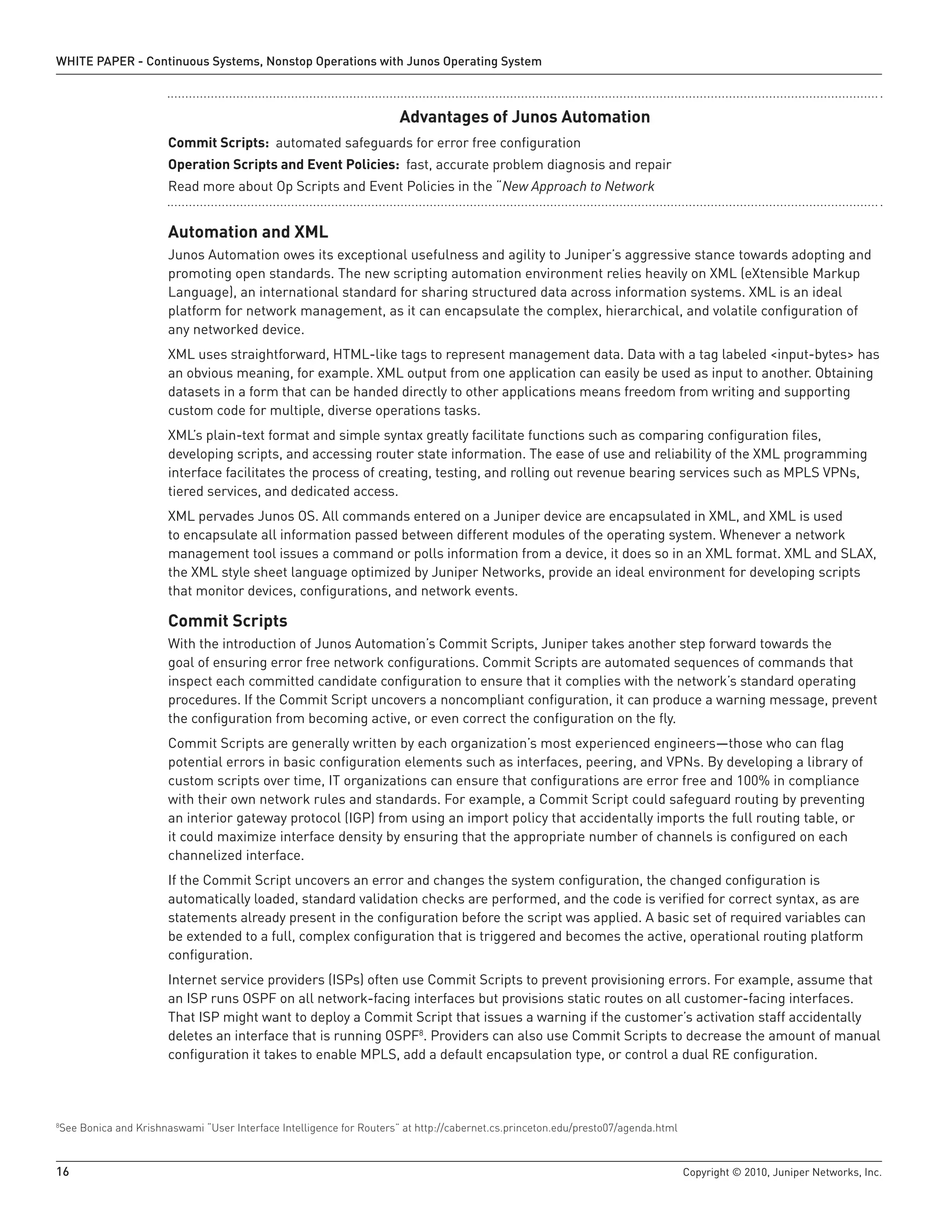 WHITE PAPER - Continuous Systems, Nonstop Operations with Junos Operating System



                                                                     Advantages of Junos Automation
                      Commit Scripts: automated safeguards for error free configuration
                      Operation Scripts and Event Policies: fast, accurate problem diagnosis and repair
                      Read more about Op Scripts and Event Policies in the “New Approach to Network


                      Automation and XML
                      Junos Automation owes its exceptional usefulness and agility to Juniper’s aggressive stance towards adopting and
                      promoting open standards. The new scripting automation environment relies heavily on XML (eXtensible Markup
                      Language), an international standard for sharing structured data across information systems. XML is an ideal
                      platform for network management, as it can encapsulate the complex, hierarchical, and volatile configuration of
                      any networked device.
                      XML uses straightforward, HTML-like tags to represent management data. Data with a tag labeled <input-bytes> has
                      an obvious meaning, for example. XML output from one application can easily be used as input to another. Obtaining
                      datasets in a form that can be handed directly to other applications means freedom from writing and supporting
                      custom code for multiple, diverse operations tasks.
                      XML’s plain-text format and simple syntax greatly facilitate functions such as comparing configuration files,
                      developing scripts, and accessing router state information. The ease of use and reliability of the XML programming
                      interface facilitates the process of creating, testing, and rolling out revenue bearing services such as MPLS VPNs,
                      tiered services, and dedicated access.
                      XML pervades Junos OS. All commands entered on a Juniper device are encapsulated in XML, and XML is used
                      to encapsulate all information passed between different modules of the operating system. Whenever a network
                      management tool issues a command or polls information from a device, it does so in an XML format. XML and SLAX,
                      the XML style sheet language optimized by Juniper Networks, provide an ideal environment for developing scripts
                      that monitor devices, configurations, and network events.

                      Commit Scripts
                      With the introduction of Junos Automation’s Commit Scripts, Juniper takes another step forward towards the
                      goal of ensuring error free network configurations. Commit Scripts are automated sequences of commands that
                      inspect each committed candidate configuration to ensure that it complies with the network’s standard operating
                      procedures. If the Commit Script uncovers a noncompliant configuration, it can produce a warning message, prevent
                      the configuration from becoming active, or even correct the configuration on the fly.
                      Commit Scripts are generally written by each organization’s most experienced engineers—those who can flag
                      potential errors in basic configuration elements such as interfaces, peering, and VPNs. By developing a library of
                      custom scripts over time, IT organizations can ensure that configurations are error free and 100% in compliance
                      with their own network rules and standards. For example, a Commit Script could safeguard routing by preventing
                      an interior gateway protocol (IGP) from using an import policy that accidentally imports the full routing table, or
                      it could maximize interface density by ensuring that the appropriate number of channels is configured on each
                      channelized interface.
                      If the Commit Script uncovers an error and changes the system configuration, the changed configuration is
                      automatically loaded, standard validation checks are performed, and the code is verified for correct syntax, as are
                      statements already present in the configuration before the script was applied. A basic set of required variables can
                      be extended to a full, complex configuration that is triggered and becomes the active, operational routing platform
                      configuration.
                      Internet service providers (ISPs) often use Commit Scripts to prevent provisioning errors. For example, assume that
                      an ISP runs OSPF on all network-facing interfaces but provisions static routes on all customer-facing interfaces.
                      That ISP might want to deploy a Commit Script that issues a warning if the customer’s activation staff accidentally
                      deletes an interface that is running OSPF8. Providers can also use Commit Scripts to decrease the amount of manual
                      configuration it takes to enable MPLS, add a default encapsulation type, or control a dual RE configuration.




See Bonica and Krishnaswami “User Interface Intelligence for Routers” at http://cabernet.cs.princeton.edu/presto07/agenda.html
8




16                                                                                                                               Copyright © 2010, Juniper Networks, Inc.
 