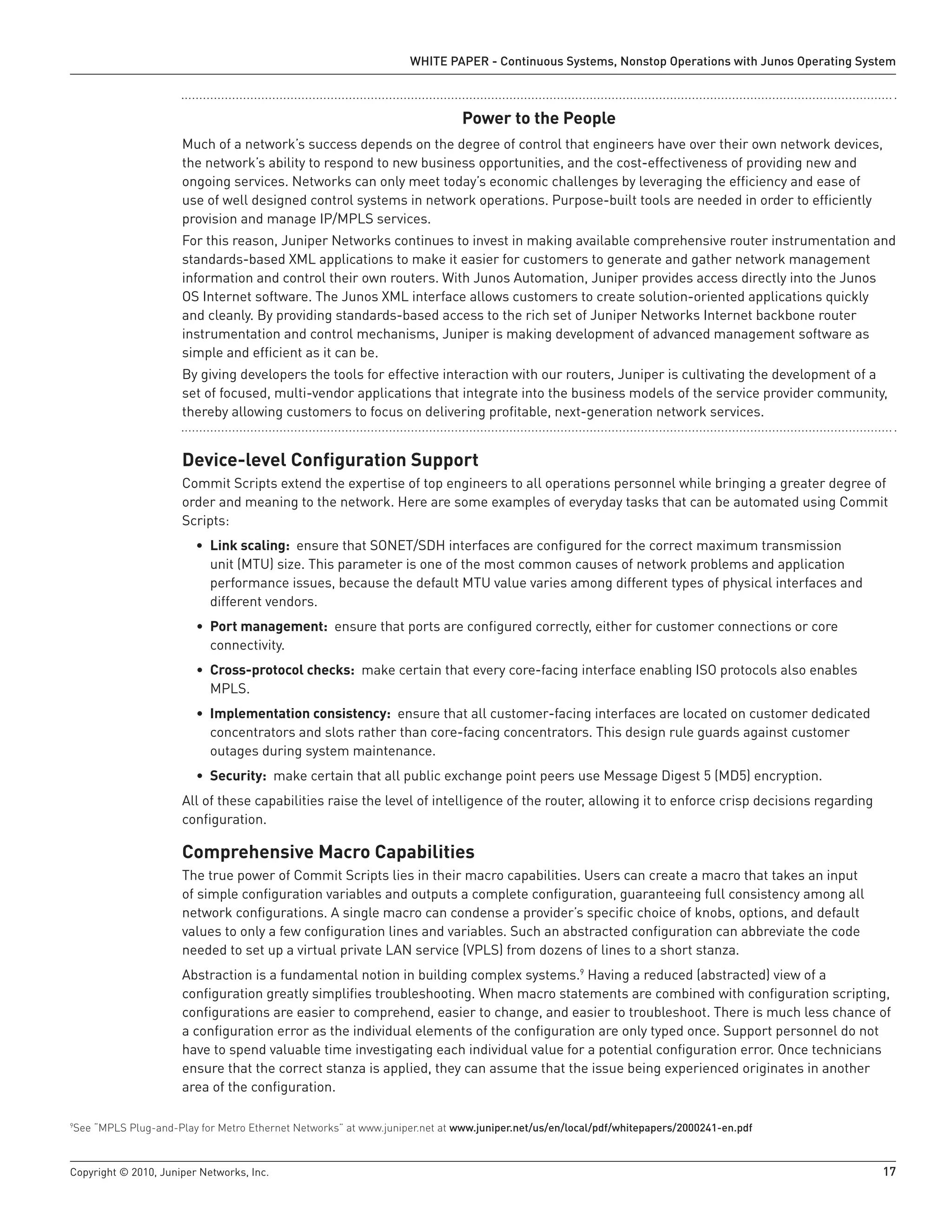 WHITE PAPER - Continuous Systems, Nonstop Operations with Junos Operating System



                                                                             Power to the People
                      Much of a network’s success depends on the degree of control that engineers have over their own network devices,
                      the network’s ability to respond to new business opportunities, and the cost-effectiveness of providing new and
                      ongoing services. Networks can only meet today’s economic challenges by leveraging the efficiency and ease of
                      use of well designed control systems in network operations. Purpose-built tools are needed in order to efficiently
                      provision and manage IP/MPLS services.
                      For this reason, Juniper Networks continues to invest in making available comprehensive router instrumentation and
                      standards-based XML applications to make it easier for customers to generate and gather network management
                      information and control their own routers. With Junos Automation, Juniper provides access directly into the Junos
                      OS Internet software. The Junos XML interface allows customers to create solution-oriented applications quickly
                      and cleanly. By providing standards-based access to the rich set of Juniper Networks Internet backbone router
                      instrumentation and control mechanisms, Juniper is making development of advanced management software as
                      simple and efficient as it can be.
                      By giving developers the tools for effective interaction with our routers, Juniper is cultivating the development of a
                      set of focused, multi-vendor applications that integrate into the business models of the service provider community,
                      thereby allowing customers to focus on delivering profitable, next-generation network services.


                      Device-level Configuration Support
                      Commit Scripts extend the expertise of top engineers to all operations personnel while bringing a greater degree of
                      order and meaning to the network. Here are some examples of everyday tasks that can be automated using Commit
                      Scripts:
                         • Link scaling: ensure that SONET/SDH interfaces are configured for the correct maximum transmission
                           unit (MTU) size. This parameter is one of the most common causes of network problems and application
                           performance issues, because the default MTU value varies among different types of physical interfaces and
                           different vendors.
                         • Port management: ensure that ports are configured correctly, either for customer connections or core
                           connectivity.
                         • Cross-protocol checks: make certain that every core-facing interface enabling ISO protocols also enables
                           MPLS.
                         • Implementation consistency: ensure that all customer-facing interfaces are located on customer dedicated
                           concentrators and slots rather than core-facing concentrators. This design rule guards against customer
                           outages during system maintenance.
                         • Security: make certain that all public exchange point peers use Message Digest 5 (MD5) encryption.
                      All of these capabilities raise the level of intelligence of the router, allowing it to enforce crisp decisions regarding
                      configuration.

                      Comprehensive Macro Capabilities
                      The true power of Commit Scripts lies in their macro capabilities. Users can create a macro that takes an input
                      of simple configuration variables and outputs a complete configuration, guaranteeing full consistency among all
                      network configurations. A single macro can condense a provider’s specific choice of knobs, options, and default
                      values to only a few configuration lines and variables. Such an abstracted configuration can abbreviate the code
                      needed to set up a virtual private LAN service (VPLS) from dozens of lines to a short stanza.
                      Abstraction is a fundamental notion in building complex systems.9 Having a reduced (abstracted) view of a
                      configuration greatly simplifies troubleshooting. When macro statements are combined with configuration scripting,
                      configurations are easier to comprehend, easier to change, and easier to troubleshoot. There is much less chance of
                      a configuration error as the individual elements of the configuration are only typed once. Support personnel do not
                      have to spend valuable time investigating each individual value for a potential configuration error. Once technicians
                      ensure that the correct stanza is applied, they can assume that the issue being experienced originates in another
                      area of the configuration.

See “MPLS Plug-and-Play for Metro Ethernet Networks” at www.juniper.net at www .juniper .net/us/en/local/pdf/whitepapers/2000241-en .pdf
9




Copyright © 2010, Juniper Networks, Inc.                                                                                                          17
 