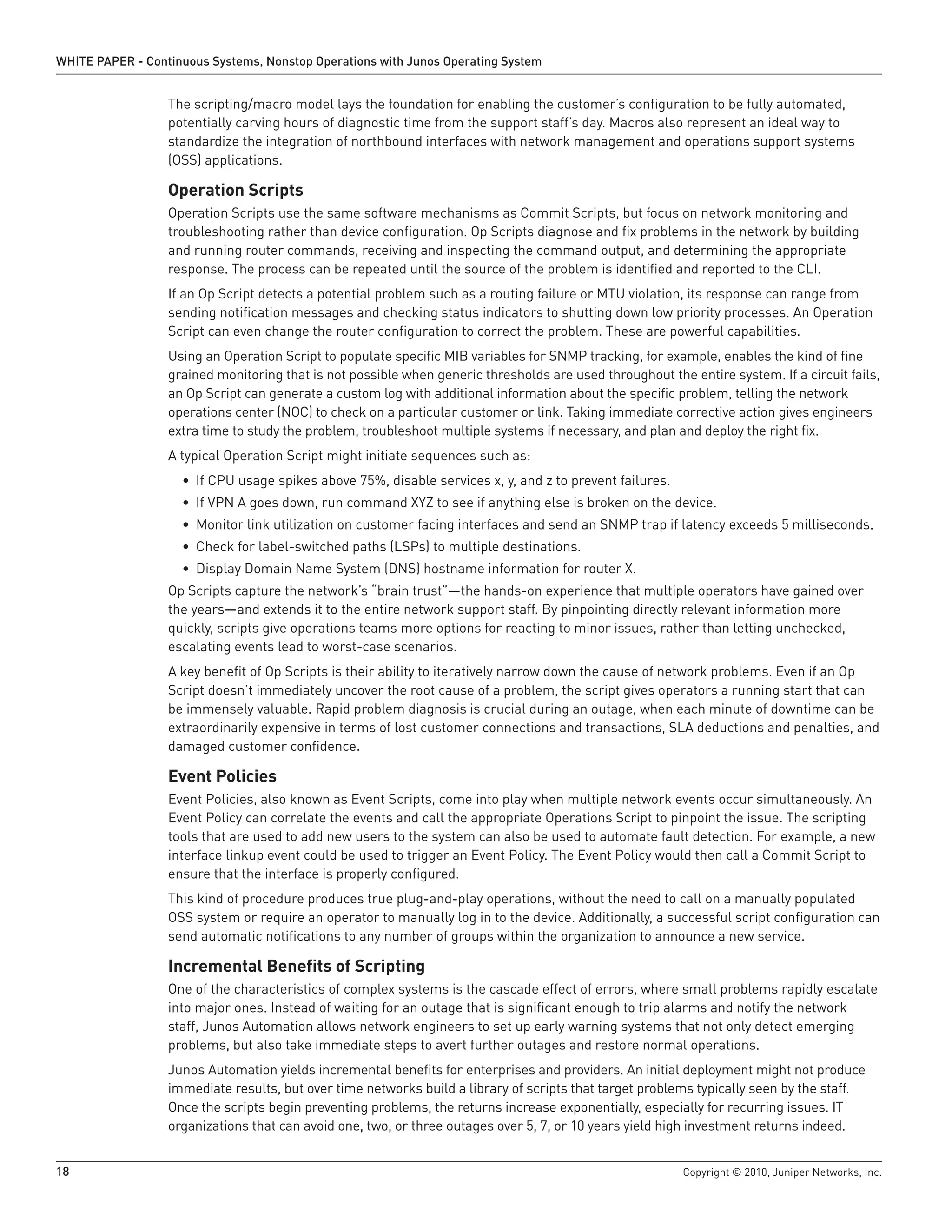 WHITE PAPER - Continuous Systems, Nonstop Operations with Junos Operating System


                  The scripting/macro model lays the foundation for enabling the customer’s configuration to be fully automated,
                  potentially carving hours of diagnostic time from the support staff’s day. Macros also represent an ideal way to
                  standardize the integration of northbound interfaces with network management and operations support systems
                  (OSS) applications.

                  Operation Scripts
                  Operation Scripts use the same software mechanisms as Commit Scripts, but focus on network monitoring and
                  troubleshooting rather than device configuration. Op Scripts diagnose and fix problems in the network by building
                  and running router commands, receiving and inspecting the command output, and determining the appropriate
                  response. The process can be repeated until the source of the problem is identified and reported to the CLI.
                  If an Op Script detects a potential problem such as a routing failure or MTU violation, its response can range from
                  sending notification messages and checking status indicators to shutting down low priority processes. An Operation
                  Script can even change the router configuration to correct the problem. These are powerful capabilities.
                  Using an Operation Script to populate specific MIB variables for SNMP tracking, for example, enables the kind of fine
                  grained monitoring that is not possible when generic thresholds are used throughout the entire system. If a circuit fails,
                  an Op Script can generate a custom log with additional information about the specific problem, telling the network
                  operations center (NOC) to check on a particular customer or link. Taking immediate corrective action gives engineers
                  extra time to study the problem, troubleshoot multiple systems if necessary, and plan and deploy the right fix.
                  A typical Operation Script might initiate sequences such as:
                    • If CPU usage spikes above 75%, disable services x, y, and z to prevent failures.
                    • If VPN A goes down, run command XYZ to see if anything else is broken on the device.
                    • Monitor link utilization on customer facing interfaces and send an SNMP trap if latency exceeds 5 milliseconds.
                    • Check for label-switched paths (LSPs) to multiple destinations.
                    • Display Domain Name System (DNS) hostname information for router X.
                  Op Scripts capture the network’s “brain trust”—the hands-on experience that multiple operators have gained over
                  the years—and extends it to the entire network support staff. By pinpointing directly relevant information more
                  quickly, scripts give operations teams more options for reacting to minor issues, rather than letting unchecked,
                  escalating events lead to worst-case scenarios.
                  A key benefit of Op Scripts is their ability to iteratively narrow down the cause of network problems. Even if an Op
                  Script doesn’t immediately uncover the root cause of a problem, the script gives operators a running start that can
                  be immensely valuable. Rapid problem diagnosis is crucial during an outage, when each minute of downtime can be
                  extraordinarily expensive in terms of lost customer connections and transactions, SLA deductions and penalties, and
                  damaged customer confidence.

                  Event Policies
                  Event Policies, also known as Event Scripts, come into play when multiple network events occur simultaneously. An
                  Event Policy can correlate the events and call the appropriate Operations Script to pinpoint the issue. The scripting
                  tools that are used to add new users to the system can also be used to automate fault detection. For example, a new
                  interface linkup event could be used to trigger an Event Policy. The Event Policy would then call a Commit Script to
                  ensure that the interface is properly configured.
                  This kind of procedure produces true plug-and-play operations, without the need to call on a manually populated
                  OSS system or require an operator to manually log in to the device. Additionally, a successful script configuration can
                  send automatic notifications to any number of groups within the organization to announce a new service.

                  Incremental Benefits of Scripting
                  One of the characteristics of complex systems is the cascade effect of errors, where small problems rapidly escalate
                  into major ones. Instead of waiting for an outage that is significant enough to trip alarms and notify the network
                  staff, Junos Automation allows network engineers to set up early warning systems that not only detect emerging
                  problems, but also take immediate steps to avert further outages and restore normal operations.
                  Junos Automation yields incremental benefits for enterprises and providers. An initial deployment might not produce
                  immediate results, but over time networks build a library of scripts that target problems typically seen by the staff.
                  Once the scripts begin preventing problems, the returns increase exponentially, especially for recurring issues. IT
                  organizations that can avoid one, two, or three outages over 5, 7, or 10 years yield high investment returns indeed.


18                                                                                                        Copyright © 2010, Juniper Networks, Inc.
 