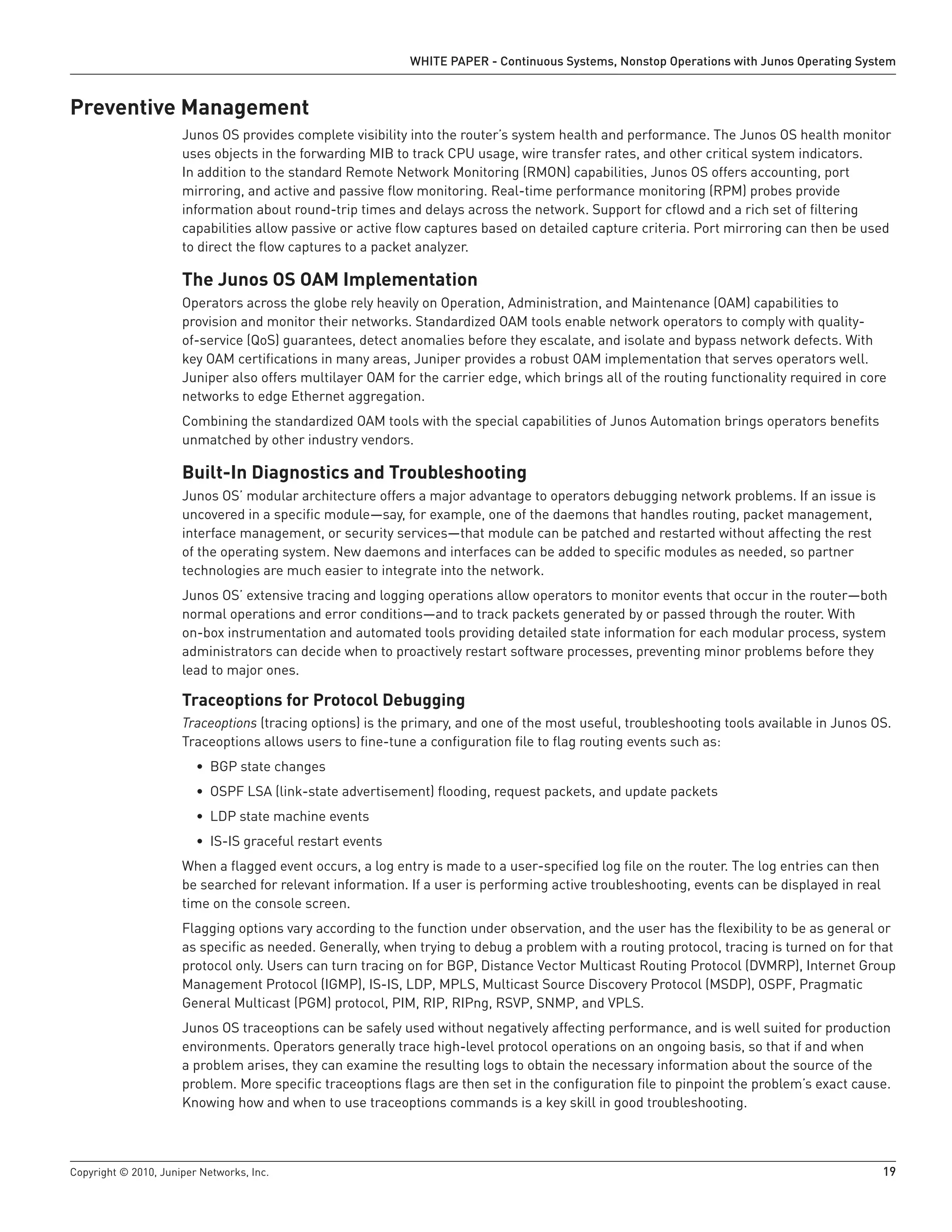 WHITE PAPER - Continuous Systems, Nonstop Operations with Junos Operating System


Preventive Management
                      Junos OS provides complete visibility into the router’s system health and performance. The Junos OS health monitor
                      uses objects in the forwarding MIB to track CPU usage, wire transfer rates, and other critical system indicators.
                      In addition to the standard Remote Network Monitoring (RMON) capabilities, Junos OS offers accounting, port
                      mirroring, and active and passive flow monitoring. Real-time performance monitoring (RPM) probes provide
                      information about round-trip times and delays across the network. Support for cflowd and a rich set of filtering
                      capabilities allow passive or active flow captures based on detailed capture criteria. Port mirroring can then be used
                      to direct the flow captures to a packet analyzer.

                      The Junos OS OAM Implementation
                      Operators across the globe rely heavily on Operation, Administration, and Maintenance (OAM) capabilities to
                      provision and monitor their networks. Standardized OAM tools enable network operators to comply with quality-
                      of-service (QoS) guarantees, detect anomalies before they escalate, and isolate and bypass network defects. With
                      key OAM certifications in many areas, Juniper provides a robust OAM implementation that serves operators well.
                      Juniper also offers multilayer OAM for the carrier edge, which brings all of the routing functionality required in core
                      networks to edge Ethernet aggregation.
                      Combining the standardized OAM tools with the special capabilities of Junos Automation brings operators benefits
                      unmatched by other industry vendors.

                      Built-In Diagnostics and Troubleshooting
                      Junos OS’ modular architecture offers a major advantage to operators debugging network problems. If an issue is
                      uncovered in a specific module—say, for example, one of the daemons that handles routing, packet management,
                      interface management, or security services—that module can be patched and restarted without affecting the rest
                      of the operating system. New daemons and interfaces can be added to specific modules as needed, so partner
                      technologies are much easier to integrate into the network.
                      Junos OS’ extensive tracing and logging operations allow operators to monitor events that occur in the router—both
                      normal operations and error conditions—and to track packets generated by or passed through the router. With
                      on-box instrumentation and automated tools providing detailed state information for each modular process, system
                      administrators can decide when to proactively restart software processes, preventing minor problems before they
                      lead to major ones.

                      Traceoptions for Protocol Debugging
                      Traceoptions (tracing options) is the primary, and one of the most useful, troubleshooting tools available in Junos OS.
                      Traceoptions allows users to fine-tune a configuration file to flag routing events such as:
                         • BGP state changes
                         • OSPF LSA (link-state advertisement) flooding, request packets, and update packets
                         • LDP state machine events
                         • IS-IS graceful restart events
                      When a flagged event occurs, a log entry is made to a user-specified log file on the router. The log entries can then
                      be searched for relevant information. If a user is performing active troubleshooting, events can be displayed in real
                      time on the console screen.
                      Flagging options vary according to the function under observation, and the user has the flexibility to be as general or
                      as specific as needed. Generally, when trying to debug a problem with a routing protocol, tracing is turned on for that
                      protocol only. Users can turn tracing on for BGP, Distance Vector Multicast Routing Protocol (DVMRP), Internet Group
                      Management Protocol (IGMP), IS-IS, LDP, MPLS, Multicast Source Discovery Protocol (MSDP), OSPF, Pragmatic
                      General Multicast (PGM) protocol, PIM, RIP, RIPng, RSVP, SNMP, and VPLS.
                      Junos OS traceoptions can be safely used without negatively affecting performance, and is well suited for production
                      environments. Operators generally trace high-level protocol operations on an ongoing basis, so that if and when
                      a problem arises, they can examine the resulting logs to obtain the necessary information about the source of the
                      problem. More specific traceoptions flags are then set in the configuration file to pinpoint the problem’s exact cause.
                      Knowing how and when to use traceoptions commands is a key skill in good troubleshooting.



Copyright © 2010, Juniper Networks, Inc.                                                                                                      19
 
