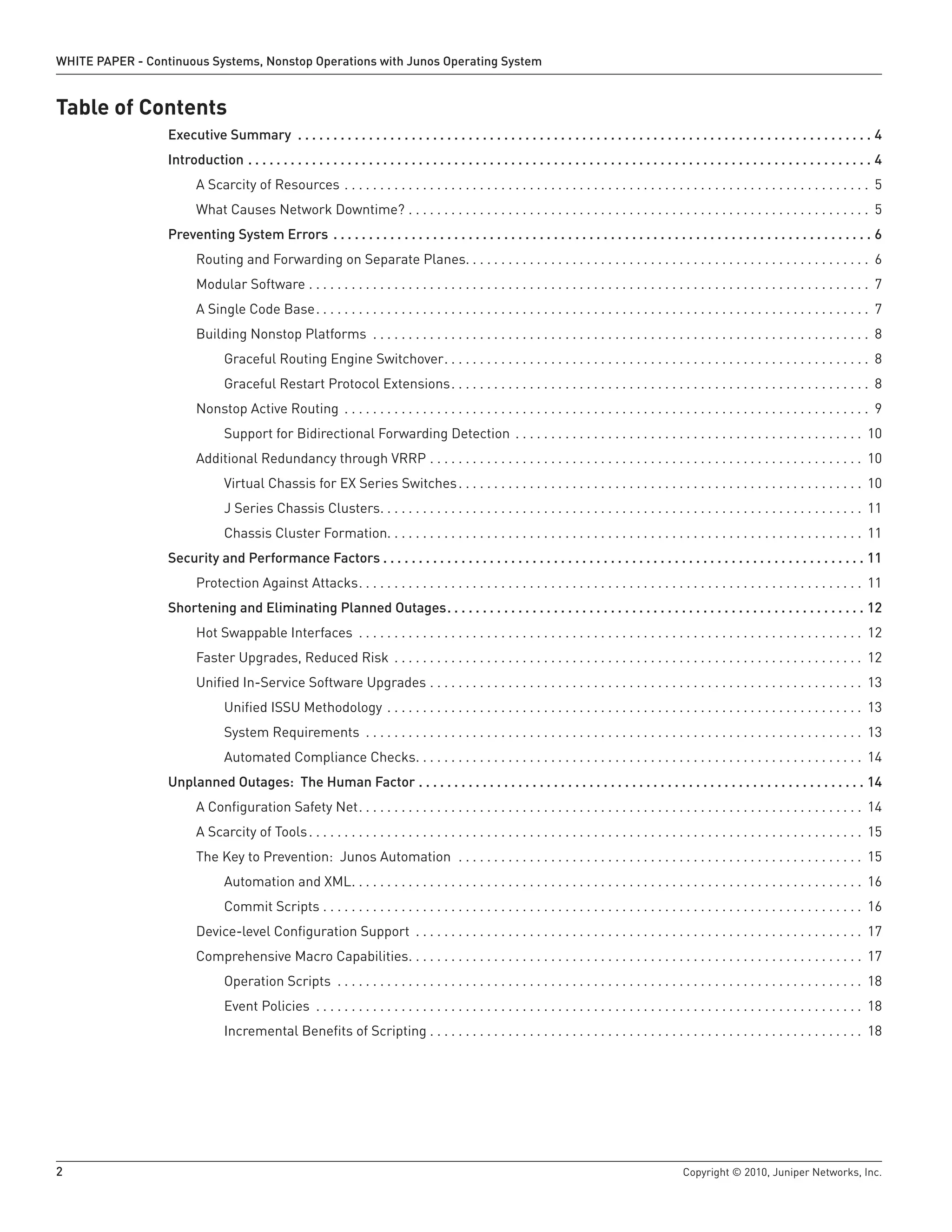 WHITE PAPER - Continuous Systems, Nonstop Operations with Junos Operating System


Table of Contents
                  Executive Summary  .  .  .  .  .  .  .  .  .  .  .  .  .  .  .  .  .  .  .  .  .  .  .  .  .  .  .  .  .  .  .  .  .  .  .  .  .  .  .  .  .  .  .  .  .  .  .  .  .  .  .  .  .  .  .  .  .  .  .  .  .  .  .  .  .  .  .  .  .  .  .  .  .  .  .  .  .  .  .  .  . 4
                  Introduction  .  .  .  .  .  .  .  .  .  .  .  .  .  .  .  .  .  .  .  .  .  .  .  .  .  .  .  .  .  .  .  .  .  .  .  .  .  .  .  .  .  .  .  .  .  .  .  .  .  .  .  .  .  .  .  .  .  .  .  .  .  .  .  .  .  .  .  .  .  .  .  .  .  .  .  .  .  .  .  .  .  .  .  .  .  .  .  . 4
                            A Scarcity of Resources . . . . . . . . . . . . . . . . . . . . . . . . . . . . . . . . . . . . . . . . . . . . . . . . . . . . . . . . . . . . . . . . . . . . . . . . . . 5
                            What Causes Network Downtime? . . . . . . . . . . . . . . . . . . . . . . . . . . . . . . . . . . . . . . . . . . . . . . . . . . . . . . . . . . . . . . . . . 5
                  Preventing System Errors  .  .  .  .  .  .  .  .  .  .  .  .  .  .  .  .  .  .  .  .  .  .  .  .  .  .  .  .  .  .  .  .  .  .  .  .  .  .  .  .  .  .  .  .  .  .  .  .  .  .  .  .  .  .  .  .  .  .  .  .  .  .  .  .  .  .  .  .  .  .  .  .  .  .  .  . 6
                            Routing and Forwarding on Separate Planes. . . . . . . . . . . . . . . . . . . . . . . . . . . . . . . . . . . . . . . . . . . . . . . . . . . . . . . . . 6
                            Modular Software . . . . . . . . . . . . . . . . . . . . . . . . . . . . . . . . . . . . . . . . . . . . . . . . . . . . . . . . . . . . . . . . . . . . . . . . . . . . . . . 7
                            A Single Code Base. . . . . . . . . . . . . . . . . . . . . . . . . . . . . . . . . . . . . . . . . . . . . . . . . . . . . . . . . . . . . . . . . . . . . . . . . . . . . . 7
                            Building Nonstop Platforms . . . . . . . . . . . . . . . . . . . . . . . . . . . . . . . . . . . . . . . . . . . . . . . . . . . . . . . . . . . . . . . . . . . . . . 8
                                       Graceful Routing Engine Switchover. . . . . . . . . . . . . . . . . . . . . . . . . . . . . . . . . . . . . . . . . . . . . . . . . . . . . . . . . . . . 8
                                       Graceful Restart Protocol Extensions. . . . . . . . . . . . . . . . . . . . . . . . . . . . . . . . . . . . . . . . . . . . . . . . . . . . . . . . . . . 8
                            Nonstop Active Routing . . . . . . . . . . . . . . . . . . . . . . . . . . . . . . . . . . . . . . . . . . . . . . . . . . . . . . . . . . . . . . . . . . . . . . . . . . 9
                                       Support for Bidirectional Forwarding Detection . . . . . . . . . . . . . . . . . . . . . . . . . . . . . . . . . . . . . . . . . . . . . . . . . 10
                            Additional Redundancy through VRRP . . . . . . . . . . . . . . . . . . . . . . . . . . . . . . . . . . . . . . . . . . . . . . . . . . . . . . . . . . . . . 10
                                       Virtual Chassis for EX Series Switches . . . . . . . . . . . . . . . . . . . . . . . . . . . . . . . . . . . . . . . . . . . . . . . . . . . . . . . . . 10
                                       J Series Chassis Clusters. . . . . . . . . . . . . . . . . . . . . . . . . . . . . . . . . . . . . . . . . . . . . . . . . . . . . . . . . . . . . . . . . . . . 11
                                       Chassis Cluster Formation. . . . . . . . . . . . . . . . . . . . . . . . . . . . . . . . . . . . . . . . . . . . . . . . . . . . . . . . . . . . . . . . . . . 11
                  Security and Performance Factors  .  .  .  .  .  .  .  .  .  .  .  .  .  .  .  .  .  .  .  .  .  .  .  .  .  .  .  .  .  .  .  .  .  .  .  .  .  .  .  .  .  .  .  .  .  .  .  .  .  .  .  .  .  .  .  .  .  .  .  .  .  .  .  .  .  .  .  . 11
                            Protection Against Attacks. . . . . . . . . . . . . . . . . . . . . . . . . . . . . . . . . . . . . . . . . . . . . . . . . . . . . . . . . . . . . . . . . . . . . . . 11
                  Shortening and Eliminating Planned Outages  .  .  .  .  .  .  .  .  .  .  .  .  .  .  .  .  .  .  .  .  .  .  .  .  .  .  .  .  .  .  .  .  .  .  .  .  .  .  .  .  .  .  .  .  .  .  .  .  .  .  .  .  .  .  .  .  .  .  . 12
                            Hot Swappable Interfaces . . . . . . . . . . . . . . . . . . . . . . . . . . . . . . . . . . . . . . . . . . . . . . . . . . . . . . . . . . . . . . . . . . . . . . . 12
                            Faster Upgrades, Reduced Risk . . . . . . . . . . . . . . . . . . . . . . . . . . . . . . . . . . . . . . . . . . . . . . . . . . . . . . . . . . . . . . . . . . 12
                            Unified In-Service Software Upgrades . . . . . . . . . . . . . . . . . . . . . . . . . . . . . . . . . . . . . . . . . . . . . . . . . . . . . . . . . . . . . 13
                                       Unified ISSU Methodology . . . . . . . . . . . . . . . . . . . . . . . . . . . . . . . . . . . . . . . . . . . . . . . . . . . . . . . . . . . . . . . . . . . 13
                                       System Requirements . . . . . . . . . . . . . . . . . . . . . . . . . . . . . . . . . . . . . . . . . . . . . . . . . . . . . . . . . . . . . . . . . . . . . . 13
                                       Automated Compliance Checks. . . . . . . . . . . . . . . . . . . . . . . . . . . . . . . . . . . . . . . . . . . . . . . . . . . . . . . . . . . . . . . 14
                  Unplanned Outages: The Human Factor  .  .  .  .  .  .  .  .  .  .  .  .  .  .  .  .  .  .  .  .  .  .  .  .  .  .  .  .  .  .  .  .  .  .  .  .  .  .  .  .  .  .  .  .  .  .  .  .  .  .  .  .  .  .  .  .  .  .  .  .  .  .  . 14
                            A Configuration Safety Net. . . . . . . . . . . . . . . . . . . . . . . . . . . . . . . . . . . . . . . . . . . . . . . . . . . . . . . . . . . . . . . . . . . . . . . 14
                            A Scarcity of Tools . . . . . . . . . . . . . . . . . . . . . . . . . . . . . . . . . . . . . . . . . . . . . . . . . . . . . . . . . . . . . . . . . . . . . . . . . . . . . . 15
                            The Key to Prevention: Junos Automation . . . . . . . . . . . . . . . . . . . . . . . . . . . . . . . . . . . . . . . . . . . . . . . . . . . . . . . . . 15
                                       Automation and XML. . . . . . . . . . . . . . . . . . . . . . . . . . . . . . . . . . . . . . . . . . . . . . . . . . . . . . . . . . . . . . . . . . . . . . . . 16
                                       Commit Scripts . . . . . . . . . . . . . . . . . . . . . . . . . . . . . . . . . . . . . . . . . . . . . . . . . . . . . . . . . . . . . . . . . . . . . . . . . . . . 16
                            Device-level Configuration Support . . . . . . . . . . . . . . . . . . . . . . . . . . . . . . . . . . . . . . . . . . . . . . . . . . . . . . . . . . . . . . . 17
                            Comprehensive Macro Capabilities. . . . . . . . . . . . . . . . . . . . . . . . . . . . . . . . . . . . . . . . . . . . . . . . . . . . . . . . . . . . . . . . 17
                                       Operation Scripts . . . . . . . . . . . . . . . . . . . . . . . . . . . . . . . . . . . . . . . . . . . . . . . . . . . . . . . . . . . . . . . . . . . . . . . . . . 18
                                       Event Policies . . . . . . . . . . . . . . . . . . . . . . . . . . . . . . . . . . . . . . . . . . . . . . . . . . . . . . . . . . . . . . . . . . . . . . . . . . . . . 18
                                       Incremental Benefits of Scripting . . . . . . . . . . . . . . . . . . . . . . . . . . . . . . . . . . . . . . . . . . . . . . . . . . . . . . . . . . . . . 18




2                                                                                                                                                                                                                         Copyright © 2010, Juniper Networks, Inc.
 