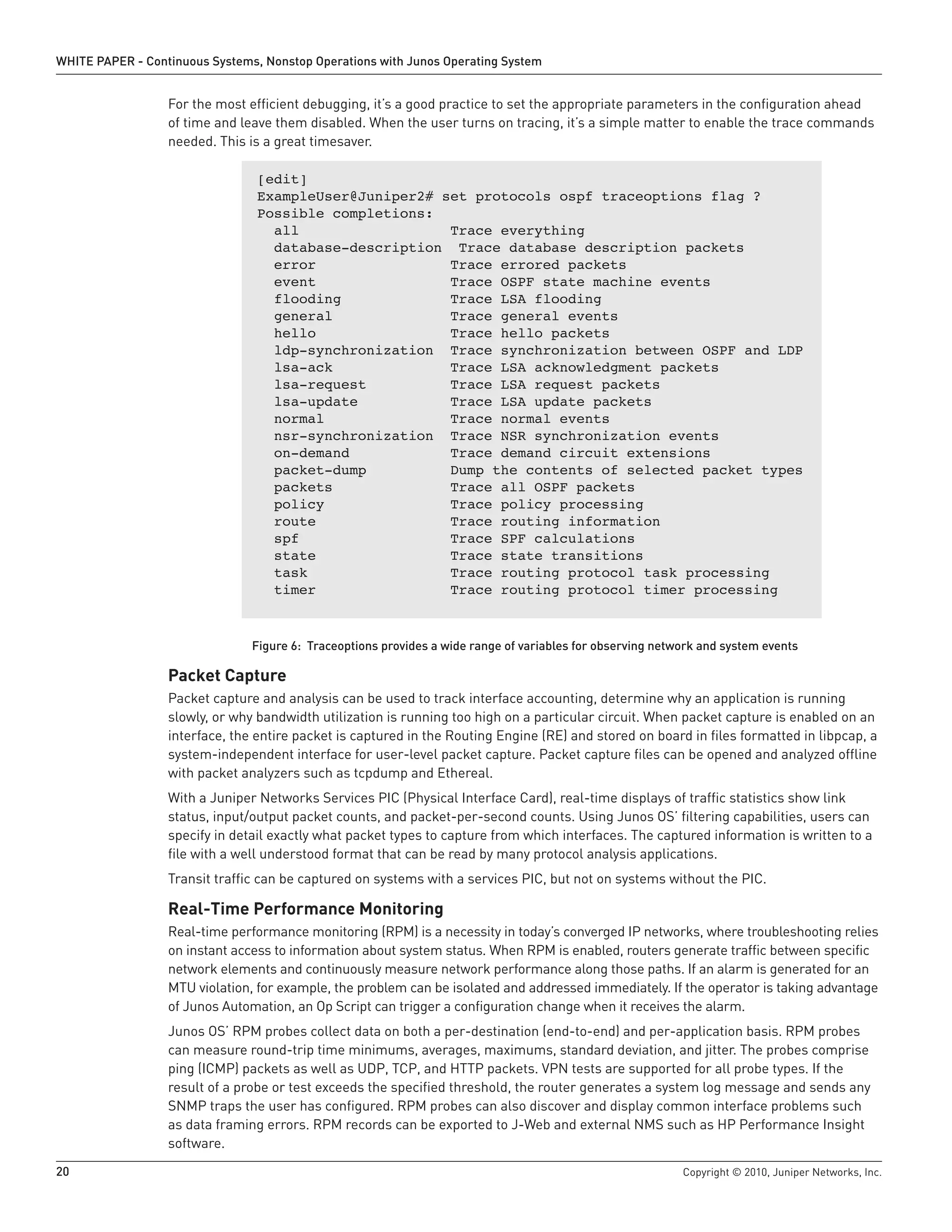WHITE PAPER - Continuous Systems, Nonstop Operations with Junos Operating System


                  For the most efficient debugging, it’s a good practice to set the appropriate parameters in the configuration ahead
                  of time and leave them disabled. When the user turns on tracing, it’s a simple matter to enable the trace commands
                  needed. This is a great timesaver.

                                 [edit]
                                 ExampleUser@Juniper2# set protocols ospf traceoptions flag ?
                                 Possible completions:
                                   all                  Trace everything
                                   database-description Trace database description packets
                                   error                Trace errored packets
                                   event                Trace OSPF state machine events
                                   flooding             Trace LSA flooding
                                   general              Trace general events
                                   hello                Trace hello packets
                                   ldp-synchronization Trace synchronization between OSPF and LDP
                                   lsa-ack              Trace LSA acknowledgment packets
                                   lsa-request          Trace LSA request packets
                                   lsa-update           Trace LSA update packets
                                   normal               Trace normal events
                                   nsr-synchronization Trace NSR synchronization events
                                   on-demand            Trace demand circuit extensions
                                   packet-dump          Dump the contents of selected packet types
                                   packets              Trace all OSPF packets
                                   policy               Trace policy processing
                                   route                Trace routing information
                                   spf                  Trace SPF calculations
                                   state                Trace state transitions
                                   task                 Trace routing protocol task processing
                                   timer                Trace routing protocol timer processing



                                Figure 6: Traceoptions provides a wide range of variables for observing network and system events

                  Packet Capture
                  Packet capture and analysis can be used to track interface accounting, determine why an application is running
                  slowly, or why bandwidth utilization is running too high on a particular circuit. When packet capture is enabled on an
                  interface, the entire packet is captured in the Routing Engine (RE) and stored on board in files formatted in libpcap, a
                  system-independent interface for user-level packet capture. Packet capture files can be opened and analyzed offline
                  with packet analyzers such as tcpdump and Ethereal.
                  With a Juniper Networks Services PIC (Physical Interface Card), real-time displays of traffic statistics show link
                  status, input/output packet counts, and packet-per-second counts. Using Junos OS’ filtering capabilities, users can
                  specify in detail exactly what packet types to capture from which interfaces. The captured information is written to a
                  file with a well understood format that can be read by many protocol analysis applications.
                  Transit traffic can be captured on systems with a services PIC, but not on systems without the PIC.

                  Real-Time Performance Monitoring
                  Real-time performance monitoring (RPM) is a necessity in today’s converged IP networks, where troubleshooting relies
                  on instant access to information about system status. When RPM is enabled, routers generate traffic between specific
                  network elements and continuously measure network performance along those paths. If an alarm is generated for an
                  MTU violation, for example, the problem can be isolated and addressed immediately. If the operator is taking advantage
                  of Junos Automation, an Op Script can trigger a configuration change when it receives the alarm.
                  Junos OS’ RPM probes collect data on both a per-destination (end-to-end) and per-application basis. RPM probes
                  can measure round-trip time minimums, averages, maximums, standard deviation, and jitter. The probes comprise
                  ping (ICMP) packets as well as UDP, TCP, and HTTP packets. VPN tests are supported for all probe types. If the
                  result of a probe or test exceeds the specified threshold, the router generates a system log message and sends any
                  SNMP traps the user has configured. RPM probes can also discover and display common interface problems such
                  as data framing errors. RPM records can be exported to J-Web and external NMS such as HP Performance Insight
                  software.
20                                                                                                          Copyright © 2010, Juniper Networks, Inc.
 