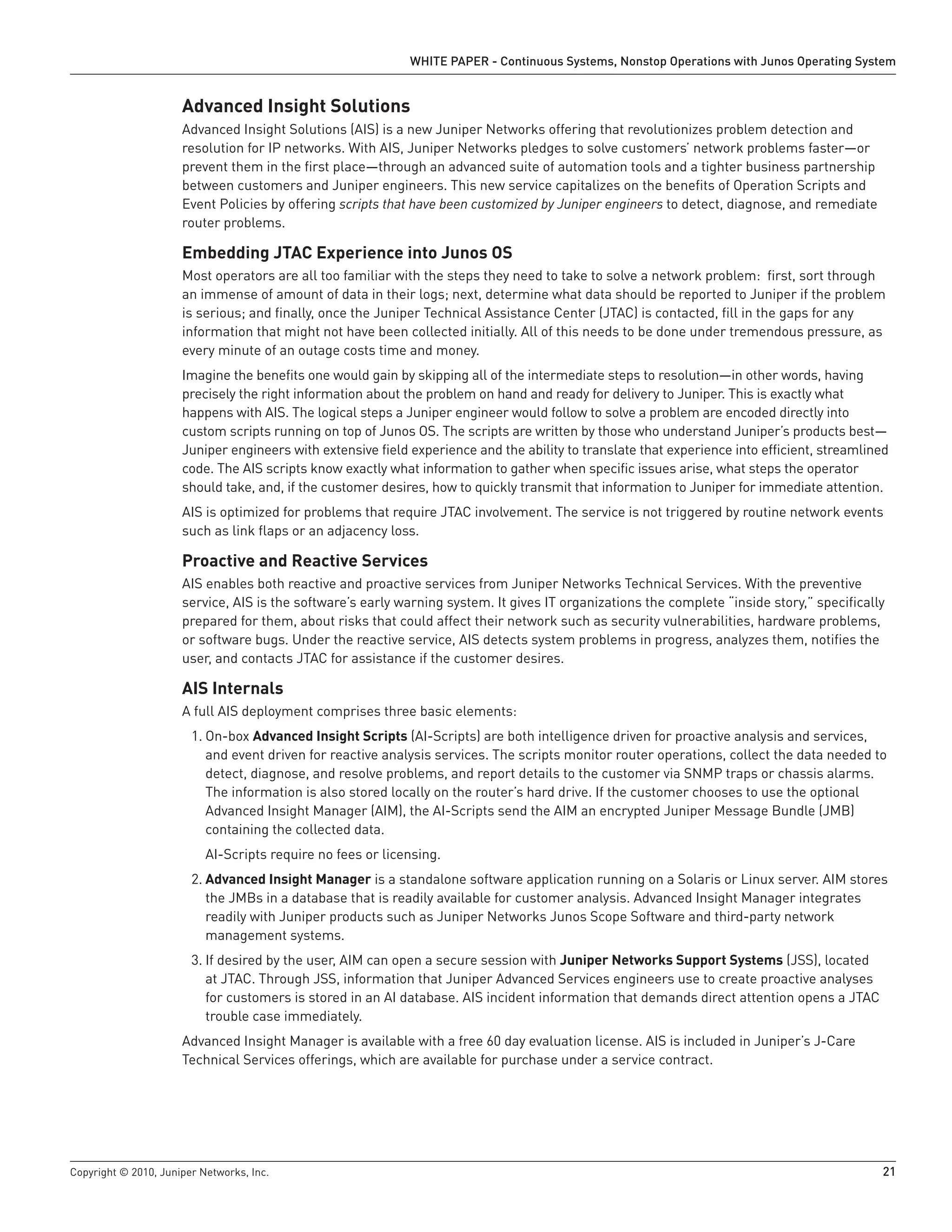 WHITE PAPER - Continuous Systems, Nonstop Operations with Junos Operating System


                      Advanced Insight Solutions
                      Advanced Insight Solutions (AIS) is a new Juniper Networks offering that revolutionizes problem detection and
                      resolution for IP networks. With AIS, Juniper Networks pledges to solve customers’ network problems faster—or
                      prevent them in the first place—through an advanced suite of automation tools and a tighter business partnership
                      between customers and Juniper engineers. This new service capitalizes on the benefits of Operation Scripts and
                      Event Policies by offering scripts that have been customized by Juniper engineers to detect, diagnose, and remediate
                      router problems.

                      Embedding JTAC Experience into Junos OS
                      Most operators are all too familiar with the steps they need to take to solve a network problem: first, sort through
                      an immense of amount of data in their logs; next, determine what data should be reported to Juniper if the problem
                      is serious; and finally, once the Juniper Technical Assistance Center (JTAC) is contacted, fill in the gaps for any
                      information that might not have been collected initially. All of this needs to be done under tremendous pressure, as
                      every minute of an outage costs time and money.
                      Imagine the benefits one would gain by skipping all of the intermediate steps to resolution—in other words, having
                      precisely the right information about the problem on hand and ready for delivery to Juniper. This is exactly what
                      happens with AIS. The logical steps a Juniper engineer would follow to solve a problem are encoded directly into
                      custom scripts running on top of Junos OS. The scripts are written by those who understand Juniper’s products best—
                      Juniper engineers with extensive field experience and the ability to translate that experience into efficient, streamlined
                      code. The AIS scripts know exactly what information to gather when specific issues arise, what steps the operator
                      should take, and, if the customer desires, how to quickly transmit that information to Juniper for immediate attention.
                      AIS is optimized for problems that require JTAC involvement. The service is not triggered by routine network events
                      such as link flaps or an adjacency loss.

                      Proactive and Reactive Services
                      AIS enables both reactive and proactive services from Juniper Networks Technical Services. With the preventive
                      service, AIS is the software’s early warning system. It gives IT organizations the complete “inside story,” specifically
                      prepared for them, about risks that could affect their network such as security vulnerabilities, hardware problems,
                      or software bugs. Under the reactive service, AIS detects system problems in progress, analyzes them, notifies the
                      user, and contacts JTAC for assistance if the customer desires.

                      AIS Internals
                      A full AIS deployment comprises three basic elements:
                        1. On-box Advanced Insight Scripts (AI-Scripts) are both intelligence driven for proactive analysis and services,
                           and event driven for reactive analysis services. The scripts monitor router operations, collect the data needed to
                           detect, diagnose, and resolve problems, and report details to the customer via SNMP traps or chassis alarms.
                           The information is also stored locally on the router’s hard drive. If the customer chooses to use the optional
                           Advanced Insight Manager (AIM), the AI-Scripts send the AIM an encrypted Juniper Message Bundle (JMB)
                           containing the collected data.
                           AI-Scripts require no fees or licensing.
                        2. Advanced Insight Manager is a standalone software application running on a Solaris or Linux server. AIM stores
                           the JMBs in a database that is readily available for customer analysis. Advanced Insight Manager integrates
                           readily with Juniper products such as Juniper Networks Junos Scope Software and third-party network
                           management systems.
                        3. If desired by the user, AIM can open a secure session with Juniper Networks Support Systems (JSS), located
                           at JTAC. Through JSS, information that Juniper Advanced Services engineers use to create proactive analyses
                           for customers is stored in an AI database. AIS incident information that demands direct attention opens a JTAC
                           trouble case immediately.
                      Advanced Insight Manager is available with a free 60 day evaluation license. AIS is included in Juniper’s J-Care
                      Technical Services offerings, which are available for purchase under a service contract.




Copyright © 2010, Juniper Networks, Inc.                                                                                                      21
 