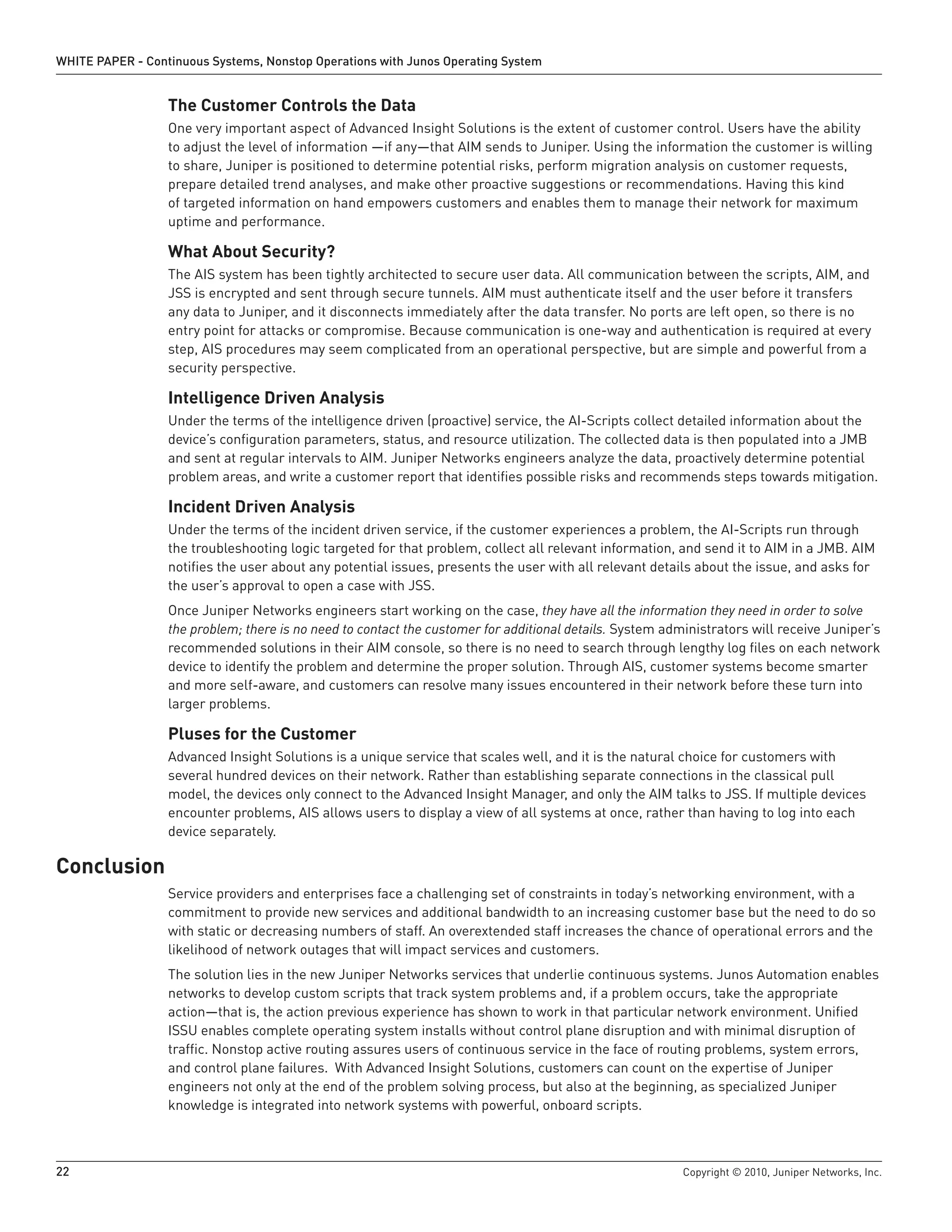 WHITE PAPER - Continuous Systems, Nonstop Operations with Junos Operating System


                  The Customer Controls the Data
                  One very important aspect of Advanced Insight Solutions is the extent of customer control. Users have the ability
                  to adjust the level of information —if any—that AIM sends to Juniper. Using the information the customer is willing
                  to share, Juniper is positioned to determine potential risks, perform migration analysis on customer requests,
                  prepare detailed trend analyses, and make other proactive suggestions or recommendations. Having this kind
                  of targeted information on hand empowers customers and enables them to manage their network for maximum
                  uptime and performance.

                  What About Security?
                  The AIS system has been tightly architected to secure user data. All communication between the scripts, AIM, and
                  JSS is encrypted and sent through secure tunnels. AIM must authenticate itself and the user before it transfers
                  any data to Juniper, and it disconnects immediately after the data transfer. No ports are left open, so there is no
                  entry point for attacks or compromise. Because communication is one-way and authentication is required at every
                  step, AIS procedures may seem complicated from an operational perspective, but are simple and powerful from a
                  security perspective.

                  Intelligence Driven Analysis
                  Under the terms of the intelligence driven (proactive) service, the AI-Scripts collect detailed information about the
                  device’s configuration parameters, status, and resource utilization. The collected data is then populated into a JMB
                  and sent at regular intervals to AIM. Juniper Networks engineers analyze the data, proactively determine potential
                  problem areas, and write a customer report that identifies possible risks and recommends steps towards mitigation.

                  Incident Driven Analysis
                  Under the terms of the incident driven service, if the customer experiences a problem, the AI-Scripts run through
                  the troubleshooting logic targeted for that problem, collect all relevant information, and send it to AIM in a JMB. AIM
                  notifies the user about any potential issues, presents the user with all relevant details about the issue, and asks for
                  the user’s approval to open a case with JSS.
                  Once Juniper Networks engineers start working on the case, they have all the information they need in order to solve
                  the problem; there is no need to contact the customer for additional details. System administrators will receive Juniper’s
                  recommended solutions in their AIM console, so there is no need to search through lengthy log files on each network
                  device to identify the problem and determine the proper solution. Through AIS, customer systems become smarter
                  and more self-aware, and customers can resolve many issues encountered in their network before these turn into
                  larger problems.

                  Pluses for the Customer
                  Advanced Insight Solutions is a unique service that scales well, and it is the natural choice for customers with
                  several hundred devices on their network. Rather than establishing separate connections in the classical pull
                  model, the devices only connect to the Advanced Insight Manager, and only the AIM talks to JSS. If multiple devices
                  encounter problems, AIS allows users to display a view of all systems at once, rather than having to log into each
                  device separately.

Conclusion
                  Service providers and enterprises face a challenging set of constraints in today’s networking environment, with a
                  commitment to provide new services and additional bandwidth to an increasing customer base but the need to do so
                  with static or decreasing numbers of staff. An overextended staff increases the chance of operational errors and the
                  likelihood of network outages that will impact services and customers.
                  The solution lies in the new Juniper Networks services that underlie continuous systems. Junos Automation enables
                  networks to develop custom scripts that track system problems and, if a problem occurs, take the appropriate
                  action—that is, the action previous experience has shown to work in that particular network environment. Unified
                  ISSU enables complete operating system installs without control plane disruption and with minimal disruption of
                  traffic. Nonstop active routing assures users of continuous service in the face of routing problems, system errors,
                  and control plane failures. With Advanced Insight Solutions, customers can count on the expertise of Juniper
                  engineers not only at the end of the problem solving process, but also at the beginning, as specialized Juniper
                  knowledge is integrated into network systems with powerful, onboard scripts.



22                                                                                                        Copyright © 2010, Juniper Networks, Inc.
 