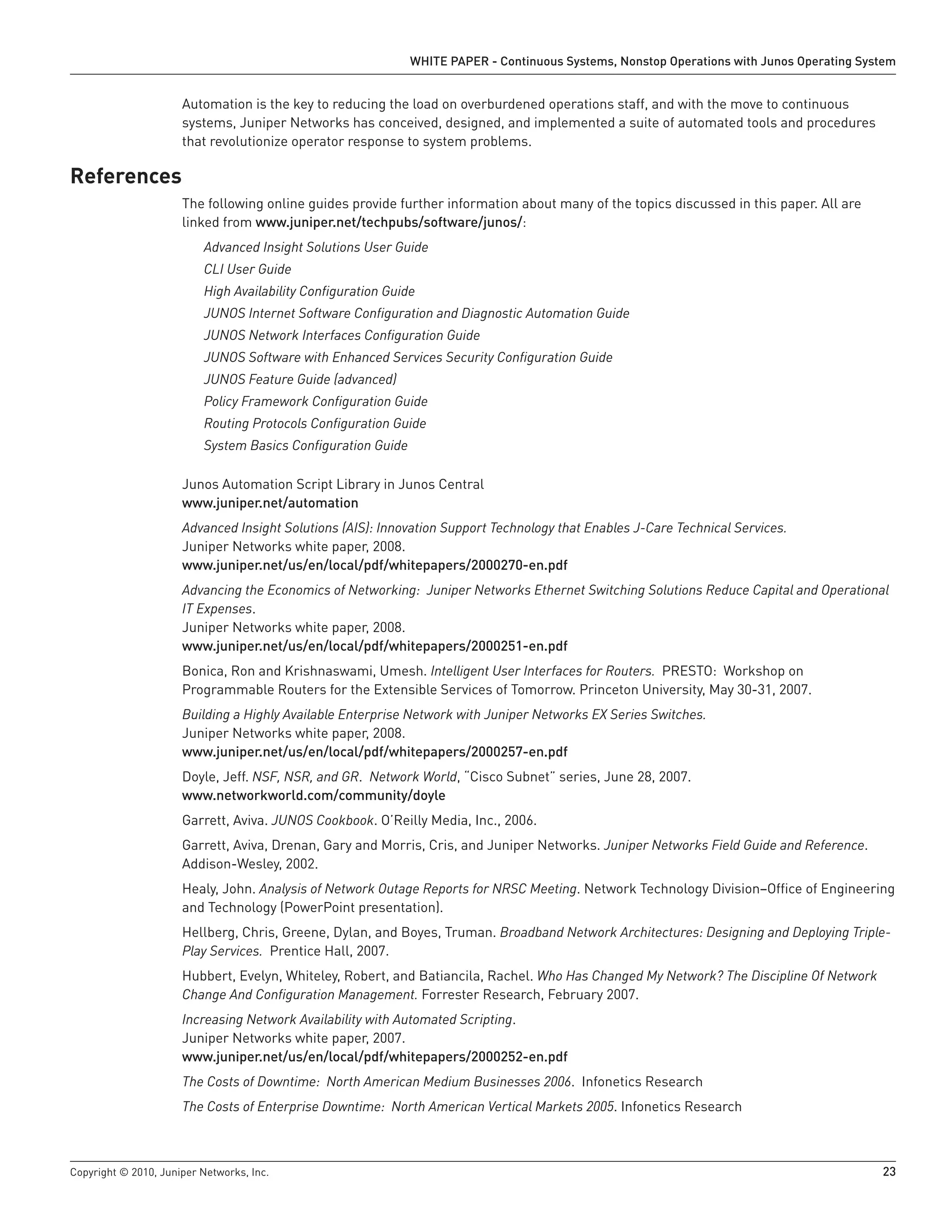 WHITE PAPER - Continuous Systems, Nonstop Operations with Junos Operating System


                      Automation is the key to reducing the load on overburdened operations staff, and with the move to continuous
                      systems, Juniper Networks has conceived, designed, and implemented a suite of automated tools and procedures
                      that revolutionize operator response to system problems.

References
                      The following online guides provide further information about many of the topics discussed in this paper. All are
                      linked from www .juniper .net/techpubs/software/junos/:
                          Advanced Insight Solutions User Guide
                          CLI User Guide
                          High Availability Configuration Guide
                          JUNOS Internet Software Configuration and Diagnostic Automation Guide
                          JUNOS Network Interfaces Configuration Guide
                          JUNOS Software with Enhanced Services Security Configuration Guide
                          JUNOS Feature Guide (advanced)
                          Policy Framework Configuration Guide
                          Routing Protocols Configuration Guide
                          System Basics Configuration Guide

                      Junos Automation Script Library in Junos Central
                      www .juniper .net/automation
                      Advanced Insight Solutions (AIS): Innovation Support Technology that Enables J-Care Technical Services.
                      Juniper Networks white paper, 2008.
                      www .juniper .net/us/en/local/pdf/whitepapers/2000270-en .pdf
                      Advancing the Economics of Networking: Juniper Networks Ethernet Switching Solutions Reduce Capital and Operational
                      IT Expenses.
                      Juniper Networks white paper, 2008.
                      www .juniper .net/us/en/local/pdf/whitepapers/2000251-en .pdf
                      Bonica, Ron and Krishnaswami, Umesh. Intelligent User Interfaces for Routers. PRESTO: Workshop on
                      Programmable Routers for the Extensible Services of Tomorrow. Princeton University, May 30-31, 2007.
                      Building a Highly Available Enterprise Network with Juniper Networks EX Series Switches.
                      Juniper Networks white paper, 2008.
                      www .juniper .net/us/en/local/pdf/whitepapers/2000257-en .pdf
                      Doyle, Jeff. NSF, NSR, and GR. Network World, “Cisco Subnet” series, June 28, 2007.
                      www .networkworld .com/community/doyle
                      Garrett, Aviva. JUNOS Cookbook. O’Reilly Media, Inc., 2006.
                      Garrett, Aviva, Drenan, Gary and Morris, Cris, and Juniper Networks. Juniper Networks Field Guide and Reference.
                      Addison-Wesley, 2002.
                      Healy, John. Analysis of Network Outage Reports for NRSC Meeting. Network Technology Division–Office of Engineering
                      and Technology (PowerPoint presentation).
                      Hellberg, Chris, Greene, Dylan, and Boyes, Truman. Broadband Network Architectures: Designing and Deploying Triple-
                      Play Services. Prentice Hall, 2007.
                      Hubbert, Evelyn, Whiteley, Robert, and Batiancila, Rachel. Who Has Changed My Network? The Discipline Of Network
                      Change And Configuration Management. Forrester Research, February 2007.
                      Increasing Network Availability with Automated Scripting.
                      Juniper Networks white paper, 2007.
                      www .juniper .net/us/en/local/pdf/whitepapers/2000252-en .pdf
                      The Costs of Downtime: North American Medium Businesses 2006. Infonetics Research
                      The Costs of Enterprise Downtime: North American Vertical Markets 2005. Infonetics Research



Copyright © 2010, Juniper Networks, Inc.                                                                                                   23
 