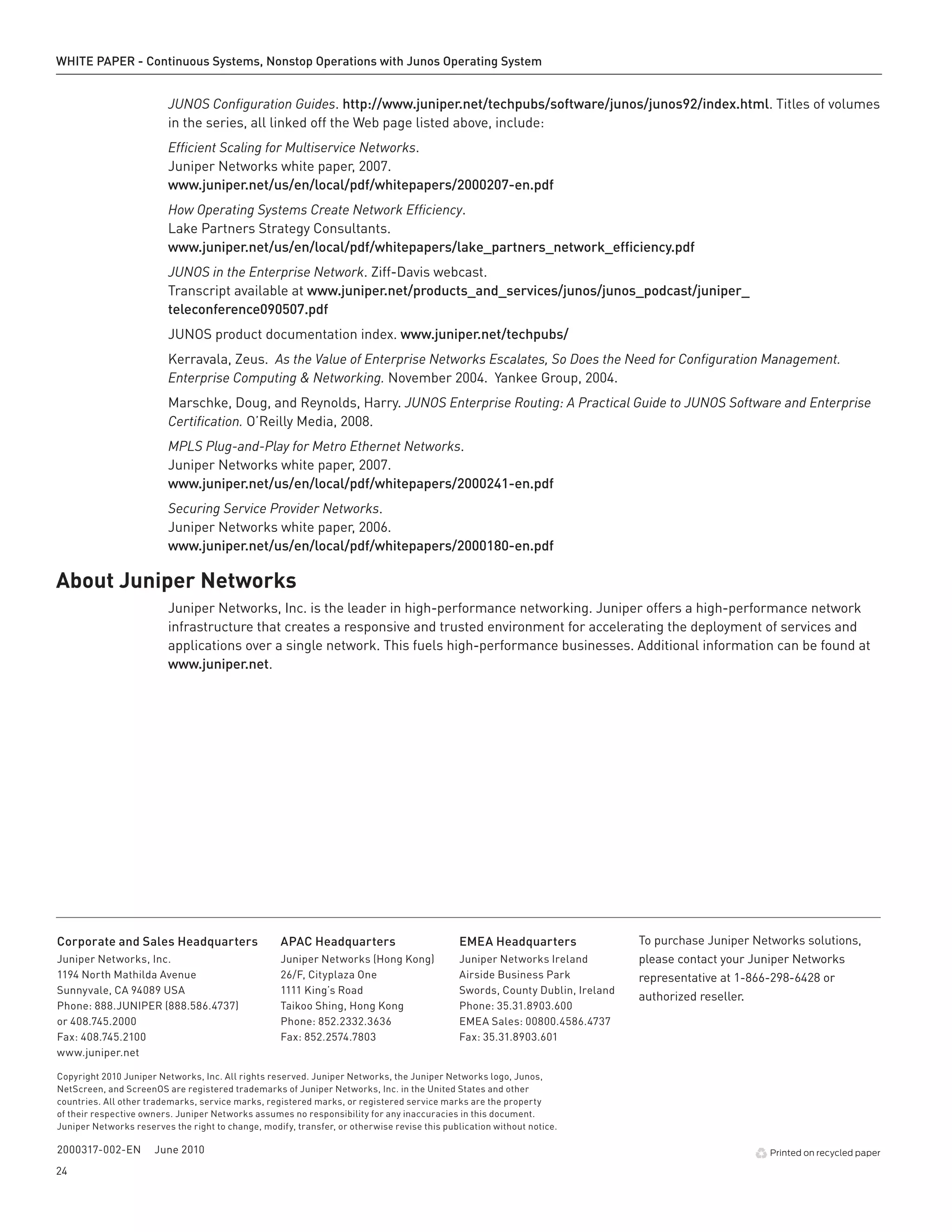 WHITE PAPER - Continuous Systems, Nonstop Operations with Junos Operating System


                         JUNOS Configuration Guides. http://www .juniper .net/techpubs/software/junos/junos92/index .html. Titles of volumes
                         in the series, all linked off the Web page listed above, include:
                         Efficient Scaling for Multiservice Networks.
                         Juniper Networks white paper, 2007.
                         www .juniper .net/us/en/local/pdf/whitepapers/2000207-en .pdf
                         How Operating Systems Create Network Efficiency.
                         Lake Partners Strategy Consultants.
                         www .juniper .net/us/en/local/pdf/whitepapers/lake_partners_network_efficiency .pdf
                         JUNOS in the Enterprise Network. Ziff-Davis webcast.
                         Transcript available at www .juniper .net/products_and_services/junos/junos_podcast/juniper_
                         teleconference090507 .pdf
                         JUNOS product documentation index. www .juniper .net/techpubs/
                         Kerravala, Zeus. As the Value of Enterprise Networks Escalates, So Does the Need for Configuration Management.
                         Enterprise Computing & Networking. November 2004. Yankee Group, 2004.
                         Marschke, Doug, and Reynolds, Harry. JUNOS Enterprise Routing: A Practical Guide to JUNOS Software and Enterprise
                         Certification. O’Reilly Media, 2008.
                         MPLS Plug-and-Play for Metro Ethernet Networks.
                         Juniper Networks white paper, 2007.
                         www .juniper .net/us/en/local/pdf/whitepapers/2000241-en .pdf
                         Securing Service Provider Networks.
                         Juniper Networks white paper, 2006.
                         www .juniper .net/us/en/local/pdf/whitepapers/2000180-en .pdf

About Juniper Networks
                         Juniper Networks, Inc. is the leader in high-performance networking. Juniper offers a high-performance network
                         infrastructure that creates a responsive and trusted environment for accelerating the deployment of services and
                         applications over a single network. This fuels high-performance businesses. Additional information can be found at
                         www .juniper .net.




Corporate and Sales Headquarters                    APAC Headquarters                         EMEA Headquarters                To purchase Juniper Networks solutions,
Juniper Networks, Inc.                              Juniper Networks (Hong Kong)              Juniper Networks Ireland         please contact your Juniper Networks
1194 North Mathilda Avenue                          26/F, Cityplaza One                       Airside Business Park            representative at 1-866-298-6428 or
Sunnyvale, CA 94089 USA                             1111 King’s Road                          Swords, County Dublin, Ireland
                                                                                                                               authorized reseller.
Phone: 888.JUNIPER (888.586.4737)                   Taikoo Shing, Hong Kong                   Phone: 35.31.8903.600
or 408.745.2000                                     Phone: 852.2332.3636                      EMEA Sales: 00800.4586.4737
Fax: 408.745.2100                                   Fax: 852.2574.7803                        Fax: 35.31.8903.601
www.juniper.net

Copyright 2010 Juniper Networks, Inc. All rights reserved. Juniper Networks, the Juniper Networks logo, Junos,
NetScreen, and ScreenOS are registered trademarks of Juniper Networks, Inc. in the United States and other
countries. All other trademarks, service marks, registered marks, or registered service marks are the property
of their respective owners. Juniper Networks assumes no responsibility for any inaccuracies in this document.
Juniper Networks reserves the right to change, modify, transfer, or otherwise revise this publication without notice.

2000317-002-EN        June 2010                                                                                                                       Printed on recycled paper

24
 