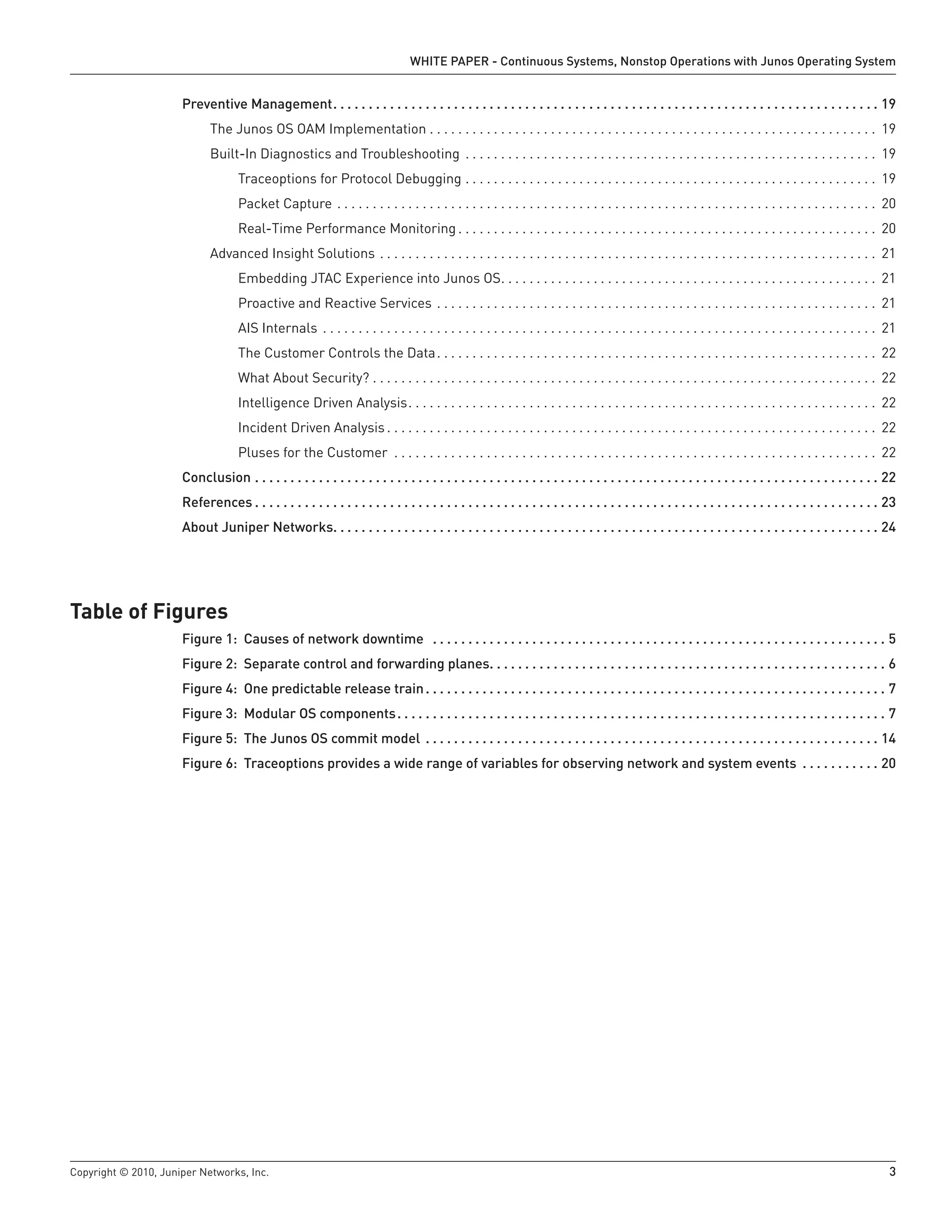 WHITE PAPER - Continuous Systems, Nonstop Operations with Junos Operating System


                      Preventive Management  .  .  .  .  .  .  .  .  .  .  .  .  .  .  .  .  .  .  .  .  .  .  .  .  .  .  .  .  .  .  .  .  .  .  .  .  .  .  .  .  .  .  .  .  .  .  .  .  .  .  .  .  .  .  .  .  .  .  .  .  .  .  .  .  .  .  .  .  .  .  .  .  .  .  .  .  . 19
                                The Junos OS OAM Implementation . . . . . . . . . . . . . . . . . . . . . . . . . . . . . . . . . . . . . . . . . . . . . . . . . . . . . . . . . . . . . . . 19
                                Built-In Diagnostics and Troubleshooting . . . . . . . . . . . . . . . . . . . . . . . . . . . . . . . . . . . . . . . . . . . . . . . . . . . . . . . . . . 19
                                           Traceoptions for Protocol Debugging . . . . . . . . . . . . . . . . . . . . . . . . . . . . . . . . . . . . . . . . . . . . . . . . . . . . . . . . . . 19
                                           Packet Capture . . . . . . . . . . . . . . . . . . . . . . . . . . . . . . . . . . . . . . . . . . . . . . . . . . . . . . . . . . . . . . . . . . . . . . . . . . . . 20
                                           Real-Time Performance Monitoring . . . . . . . . . . . . . . . . . . . . . . . . . . . . . . . . . . . . . . . . . . . . . . . . . . . . . . . . . . . 20
                                Advanced Insight Solutions . . . . . . . . . . . . . . . . . . . . . . . . . . . . . . . . . . . . . . . . . . . . . . . . . . . . . . . . . . . . . . . . . . . . . . 21
                                           Embedding JTAC Experience into Junos OS. . . . . . . . . . . . . . . . . . . . . . . . . . . . . . . . . . . . . . . . . . . . . . . . . . . . . 21
                                           Proactive and Reactive Services . . . . . . . . . . . . . . . . . . . . . . . . . . . . . . . . . . . . . . . . . . . . . . . . . . . . . . . . . . . . . . 21
                                           AIS Internals . . . . . . . . . . . . . . . . . . . . . . . . . . . . . . . . . . . . . . . . . . . . . . . . . . . . . . . . . . . . . . . . . . . . . . . . . . . . . . 21
                                           The Customer Controls the Data. . . . . . . . . . . . . . . . . . . . . . . . . . . . . . . . . . . . . . . . . . . . . . . . . . . . . . . . . . . . . . 22
                                           What About Security? . . . . . . . . . . . . . . . . . . . . . . . . . . . . . . . . . . . . . . . . . . . . . . . . . . . . . . . . . . . . . . . . . . . . . . . 22
                                           Intelligence Driven Analysis. . . . . . . . . . . . . . . . . . . . . . . . . . . . . . . . . . . . . . . . . . . . . . . . . . . . . . . . . . . . . . . . . . 22
                                           Incident Driven Analysis . . . . . . . . . . . . . . . . . . . . . . . . . . . . . . . . . . . . . . . . . . . . . . . . . . . . . . . . . . . . . . . . . . . . . 22
                                           Pluses for the Customer . . . . . . . . . . . . . . . . . . . . . . . . . . . . . . . . . . . . . . . . . . . . . . . . . . . . . . . . . . . . . . . . . . . . 22
                      Conclusion  .  .  .  .  .  .  .  .  .  .  .  .  .  .  .  .  .  .  .  .  .  .  .  .  .  .  .  .  .  .  .  .  .  .  .  .  .  .  .  .  .  .  .  .  .  .  .  .  .  .  .  .  .  .  .  .  .  .  .  .  .  .  .  .  .  .  .  .  .  .  .  .  .  .  .  .  .  .  .  .  .  .  .  .  .  .  .  . 22
                      References  .  .  .  .  .  .  .  .  .  .  .  .  .  .  .  .  .  .  .  .  .  .  .  .  .  .  .  .  .  .  .  .  .  .  .  .  .  .  .  .  .  .  .  .  .  .  .  .  .  .  .  .  .  .  .  .  .  .  .  .  .  .  .  .  .  .  .  .  .  .  .  .  .  .  .  .  .  .  .  .  .  .  .  .  .  .  .  . 23
                      About Juniper Networks .  .  .  .  .  .  .  .  .  .  .  .  .  .  .  .  .  .  .  .  .  .  .  .  .  .  .  .  .  .  .  .  .  .  .  .  .  .  .  .  .  .  .  .  .  .  .  .  .  .  .  .  .  .  .  .  .  .  .  .  .  .  .  .  .  .  .  .  .  .  .  .  .  .  .  .  . 24




Table of Figures
                      Figure 1: Causes of network downtime  .  .  .  .  .  .  .  .  .  .  .  .  .  .  .  .  .  .  .  .  .  .  .  .  .  .  .  .  .  .  .  .  .  .  .  .  .  .  .  .  .  .  .  .  .  .  .  .  .  .  .  .  .  .  .  .  .  .  .  .  .  .  .  . 5
                      Figure 2: Separate control and forwarding planes .  .  .  .  .  .  .  .  .  .  .  .  .  .  .  .  .  .  .  .  .  .  .  .  .  .  .  .  .  .  .  .  .  .  .  .  .  .  .  .  .  .  .  .  .  .  .  .  .  .  .  .  .  .  .  . 6
                      Figure 4: One predictable release train  .  .  .  .  .  .  .  .  .  .  .  .  .  .  .  .  .  .  .  .  .  .  .  .  .  .  .  .  .  .  .  .  .  .  .  .  .  .  .  .  .  .  .  .  .  .  .  .  .  .  .  .  .  .  .  .  .  .  .  .  .  .  .  .  . 7
                      Figure 3: Modular OS components  .  .  .  .  .  .  .  .  .  .  .  .  .  .  .  .  .  .  .  .  .  .  .  .  .  .  .  .  .  .  .  .  .  .  .  .  .  .  .  .  .  .  .  .  .  .  .  .  .  .  .  .  .  .  .  .  .  .  .  .  .  .  .  .  .  .  .  .  . 7
                      Figure 5: The Junos OS commit model  .  .  .  .  .  .  .  .  .  .  .  .  .  .  .  .  .  .  .  .  .  .  .  .  .  .  .  .  .  .  .  .  .  .  .  .  .  .  .  .  .  .  .  .  .  .  .  .  .  .  .  .  .  .  .  .  .  .  .  .  .  .  .  . 14
                      Figure 6: Traceoptions provides a wide range of variables for observing network and system events  .  .  .  .  .  .  .  .  .  .  . 20




Copyright © 2010, Juniper Networks, Inc.                                                                                                                                                                                                                                                                3
 