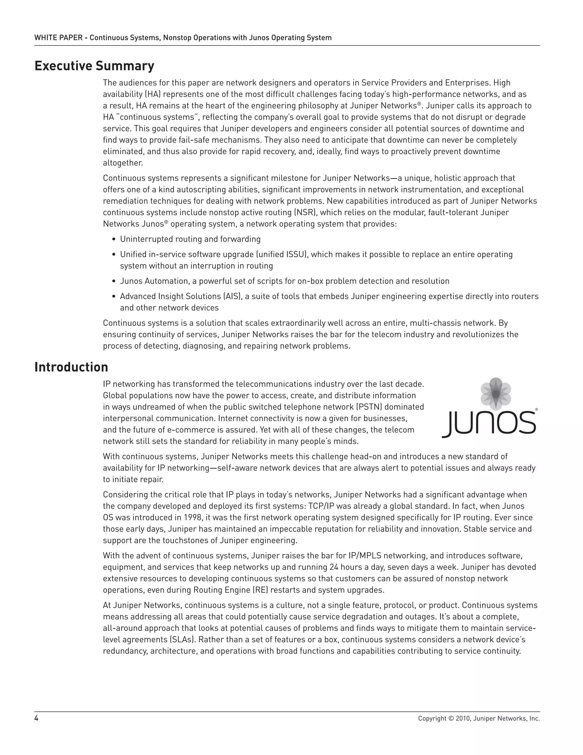 WHITE PAPER - Continuous Systems, Nonstop Operations with Junos Operating System


Executive Summary
                  The audiences for this paper are network designers and operators in Service Providers and Enterprises. High
                  availability (HA) represents one of the most difficult challenges facing today’s high-performance networks, and as
                  a result, HA remains at the heart of the engineering philosophy at Juniper Networks®. Juniper calls its approach to
                  HA “continuous systems”, reflecting the company’s overall goal to provide systems that do not disrupt or degrade
                  service. This goal requires that Juniper developers and engineers consider all potential sources of downtime and
                  find ways to provide fail-safe mechanisms. They also need to anticipate that downtime can never be completely
                  eliminated, and thus also provide for rapid recovery, and, ideally, find ways to proactively prevent downtime
                  altogether.
                  Continuous systems represents a significant milestone for Juniper Networks—a unique, holistic approach that
                  offers one of a kind autoscripting abilities, significant improvements in network instrumentation, and exceptional
                  remediation techniques for dealing with network problems. New capabilities introduced as part of Juniper Networks
                  continuous systems include nonstop active routing (NSR), which relies on the modular, fault-tolerant Juniper
                  Networks Junos® operating system, a network operating system that provides:
                    • Uninterrupted routing and forwarding
                    • Unified in-service software upgrade (unified ISSU), which makes it possible to replace an entire operating
                      system without an interruption in routing
                    • Junos Automation, a powerful set of scripts for on-box problem detection and resolution
                    • Advanced Insight Solutions (AIS), a suite of tools that embeds Juniper engineering expertise directly into routers
                      and other network devices
                  Continuous systems is a solution that scales extraordinarily well across an entire, multi-chassis network. By
                  ensuring continuity of services, Juniper Networks raises the bar for the telecom industry and revolutionizes the
                  process of detecting, diagnosing, and repairing network problems.

Introduction
                  IP networking has transformed the telecommunications industry over the last decade.
                  Global populations now have the power to access, create, and distribute information
                  in ways undreamed of when the public switched telephone network (PSTN) dominated
                  interpersonal communication. Internet connectivity is now a given for businesses,
                  and the future of e-commerce is assured. Yet with all of these changes, the telecom
                  network still sets the standard for reliability in many people’s minds.
                  With continuous systems, Juniper Networks meets this challenge head-on and introduces a new standard of
                  availability for IP networking—self-aware network devices that are always alert to potential issues and always ready
                  to initiate repair.
                  Considering the critical role that IP plays in today’s networks, Juniper Networks had a significant advantage when
                  the company developed and deployed its first systems: TCP/IP was already a global standard. In fact, when Junos
                  OS was introduced in 1998, it was the first network operating system designed specifically for IP routing. Ever since
                  those early days, Juniper has maintained an impeccable reputation for reliability and innovation. Stable service and
                  support are the touchstones of Juniper engineering.
                  With the advent of continuous systems, Juniper raises the bar for IP/MPLS networking, and introduces software,
                  equipment, and services that keep networks up and running 24 hours a day, seven days a week. Juniper has devoted
                  extensive resources to developing continuous systems so that customers can be assured of nonstop network
                  operations, even during Routing Engine (RE) restarts and system upgrades.
                  At Juniper Networks, continuous systems is a culture, not a single feature, protocol, or product. Continuous systems
                  means addressing all areas that could potentially cause service degradation and outages. It’s about a complete,
                  all-around approach that looks at potential causes of problems and finds ways to mitigate them to maintain service-
                  level agreements (SLAs). Rather than a set of features or a box, continuous systems considers a network device’s
                  redundancy, architecture, and operations with broad functions and capabilities contributing to service continuity.




4                                                                                                      Copyright © 2010, Juniper Networks, Inc.
 