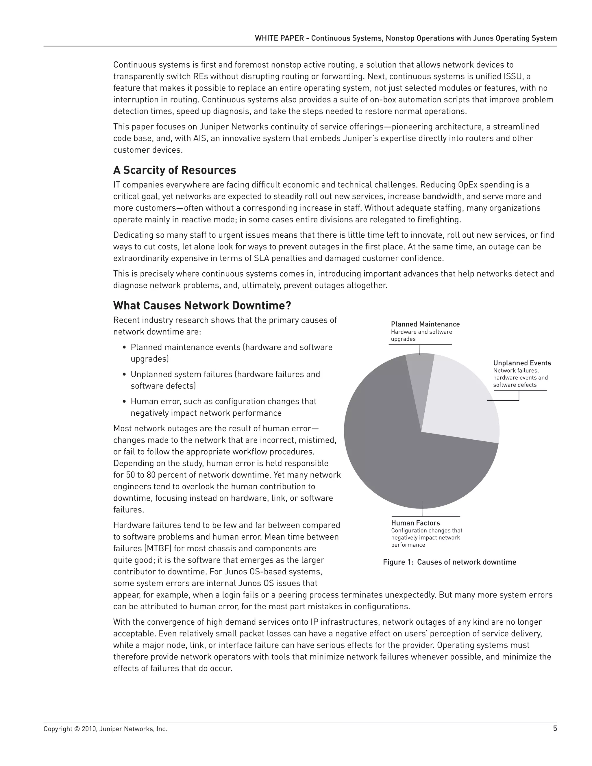 WHITE PAPER - Continuous Systems, Nonstop Operations with Junos Operating System


                      Continuous systems is first and foremost nonstop active routing, a solution that allows network devices to
                      transparently switch REs without disrupting routing or forwarding. Next, continuous systems is unified ISSU, a
                      feature that makes it possible to replace an entire operating system, not just selected modules or features, with no
                      interruption in routing. Continuous systems also provides a suite of on-box automation scripts that improve problem
                      detection times, speed up diagnosis, and take the steps needed to restore normal operations.
                      This paper focuses on Juniper Networks continuity of service offerings—pioneering architecture, a streamlined
                      code base, and, with AIS, an innovative system that embeds Juniper’s expertise directly into routers and other
                      customer devices.

                      A Scarcity of Resources
                      IT companies everywhere are facing difficult economic and technical challenges. Reducing OpEx spending is a
                      critical goal, yet networks are expected to steadily roll out new services, increase bandwidth, and serve more and
                      more customers—often without a corresponding increase in staff. Without adequate staffing, many organizations
                      operate mainly in reactive mode; in some cases entire divisions are relegated to firefighting.
                      Dedicating so many staff to urgent issues means that there is little time left to innovate, roll out new services, or find
                      ways to cut costs, let alone look for ways to prevent outages in the first place. At the same time, an outage can be
                      extraordinarily expensive in terms of SLA penalties and damaged customer confidence.
                      This is precisely where continuous systems comes in, introducing important advances that help networks detect and
                      diagnose network problems, and, ultimately, prevent outages altogether.

                      What Causes Network Downtime?
                      Recent industry research shows that the primary causes of                   Planned Maintenance
                      network downtime are:                                                       Hardware and software
                                                                                                  upgrades
                         • Planned maintenance events (hardware and software
                           upgrades)                                                                                           Unplanned Events
                                                                                                                               Network failures,
                         • Unplanned system failures (hardware failures and                                                    hardware events and
                           software defects)                                                                                   software defects

                         • Human error, such as configuration changes that
                           negatively impact network performance
                      Most network outages are the result of human error—
                      changes made to the network that are incorrect, mistimed,
                      or fail to follow the appropriate workflow procedures.
                      Depending on the study, human error is held responsible
                      for 50 to 80 percent of network downtime. Yet many network
                      engineers tend to overlook the human contribution to
                      downtime, focusing instead on hardware, link, or software
                      failures.
                      Hardware failures tend to be few and far between compared                 Human Factors
                                                                                                Conﬁguration changes that
                      to software problems and human error. Mean time between                   negatively impact network
                                                                                                performance
                      failures (MTBF) for most chassis and components are
                      quite good; it is the software that emerges as the larger              Figure 1: Causes of network downtime
                      contributor to downtime. For Junos OS-based systems,
                      some system errors are internal Junos OS issues that
                      appear, for example, when a login fails or a peering process terminates unexpectedly. But many more system errors
                      can be attributed to human error, for the most part mistakes in configurations.
                      With the convergence of high demand services onto IP infrastructures, network outages of any kind are no longer
                      acceptable. Even relatively small packet losses can have a negative effect on users’ perception of service delivery,
                      while a major node, link, or interface failure can have serious effects for the provider. Operating systems must
                      therefore provide network operators with tools that minimize network failures whenever possible, and minimize the
                      effects of failures that do occur.




Copyright © 2010, Juniper Networks, Inc.                                                                                                             5
 