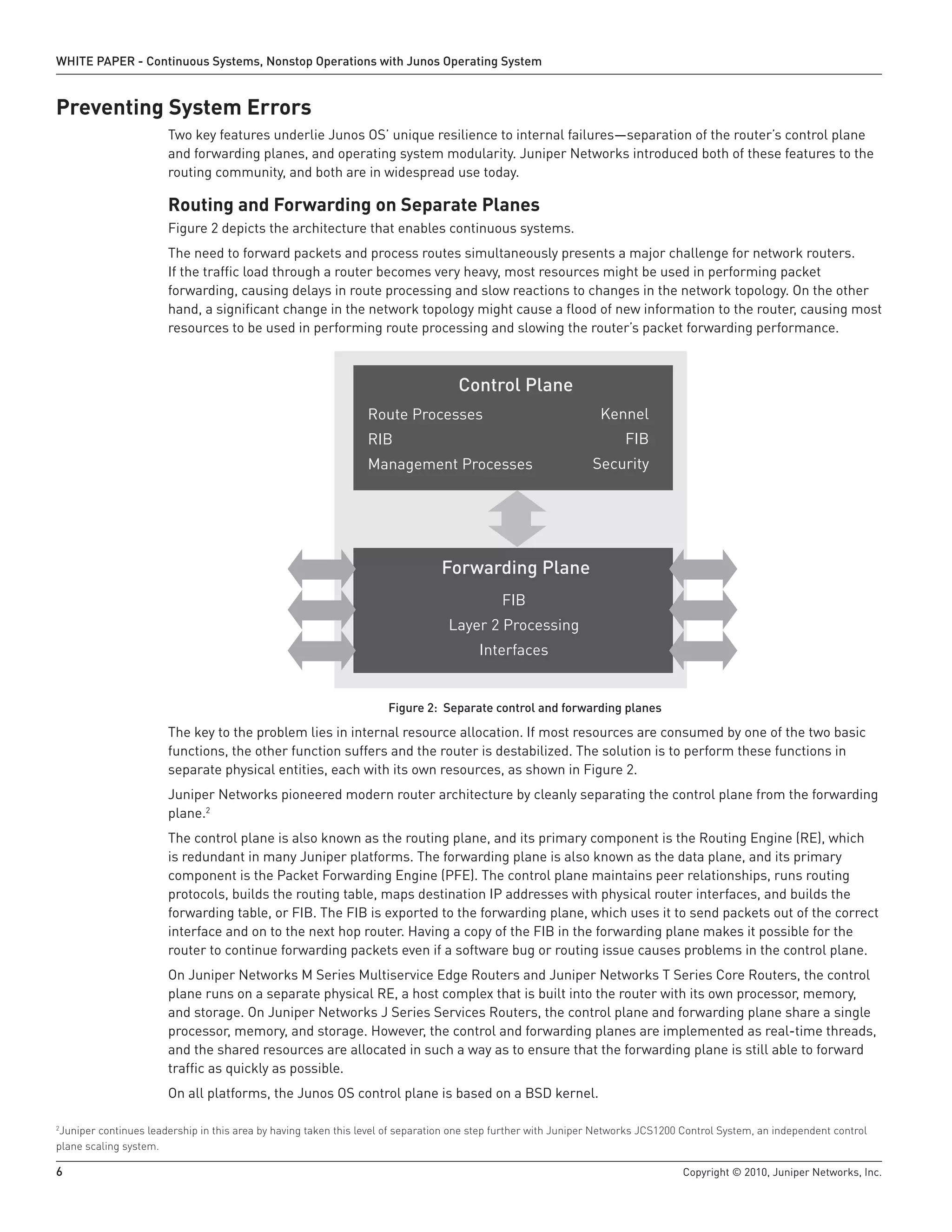 WHITE PAPER - Continuous Systems, Nonstop Operations with Junos Operating System


Preventing System Errors
                       Two key features underlie Junos OS’ unique resilience to internal failures—separation of the router’s control plane
                       and forwarding planes, and operating system modularity. Juniper Networks introduced both of these features to the
                       routing community, and both are in widespread use today.

                       Routing and Forwarding on Separate Planes
                       Figure 2 depicts the architecture that enables continuous systems.
                       The need to forward packets and process routes simultaneously presents a major challenge for network routers.
                       If the traffic load through a router becomes very heavy, most resources might be used in performing packet
                       forwarding, causing delays in route processing and slow reactions to changes in the network topology. On the other
                       hand, a significant change in the network topology might cause a flood of new information to the router, causing most
                       resources to be used in performing route processing and slowing the router’s packet forwarding performance.



                                                                                   Control Plane
                                                                Route Processes                                  Kennel
                                                                RIB                                                   FIB
                                                                Management Processes                           Security




                                                                                Forwarding Plane
                                                                                            FIB
                                                                                 Layer 2 Processing
                                                                                        Interfaces


                                                                     Figure 2: Separate control and forwarding planes

                       The key to the problem lies in internal resource allocation. If most resources are consumed by one of the two basic
                       functions, the other function suffers and the router is destabilized. The solution is to perform these functions in
                       separate physical entities, each with its own resources, as shown in Figure 2.
                       Juniper Networks pioneered modern router architecture by cleanly separating the control plane from the forwarding
                       plane.2
                       The control plane is also known as the routing plane, and its primary component is the Routing Engine (RE), which
                       is redundant in many Juniper platforms. The forwarding plane is also known as the data plane, and its primary
                       component is the Packet Forwarding Engine (PFE). The control plane maintains peer relationships, runs routing
                       protocols, builds the routing table, maps destination IP addresses with physical router interfaces, and builds the
                       forwarding table, or FIB. The FIB is exported to the forwarding plane, which uses it to send packets out of the correct
                       interface and on to the next hop router. Having a copy of the FIB in the forwarding plane makes it possible for the
                       router to continue forwarding packets even if a software bug or routing issue causes problems in the control plane.
                       On Juniper Networks M Series Multiservice Edge Routers and Juniper Networks T Series Core Routers, the control
                       plane runs on a separate physical RE, a host complex that is built into the router with its own processor, memory,
                       and storage. On Juniper Networks J Series Services Routers, the control plane and forwarding plane share a single
                       processor, memory, and storage. However, the control and forwarding planes are implemented as real-time threads,
                       and the shared resources are allocated in such a way as to ensure that the forwarding plane is still able to forward
                       traffic as quickly as possible.
                       On all platforms, the Junos OS control plane is based on a BSD kernel.

2
 Juniper continues leadership in this area by having taken this level of separation one step further with Juniper Networks JCS1200 Control System, an independent control
plane scaling system.

6                                                                                                                                 Copyright © 2010, Juniper Networks, Inc.
 