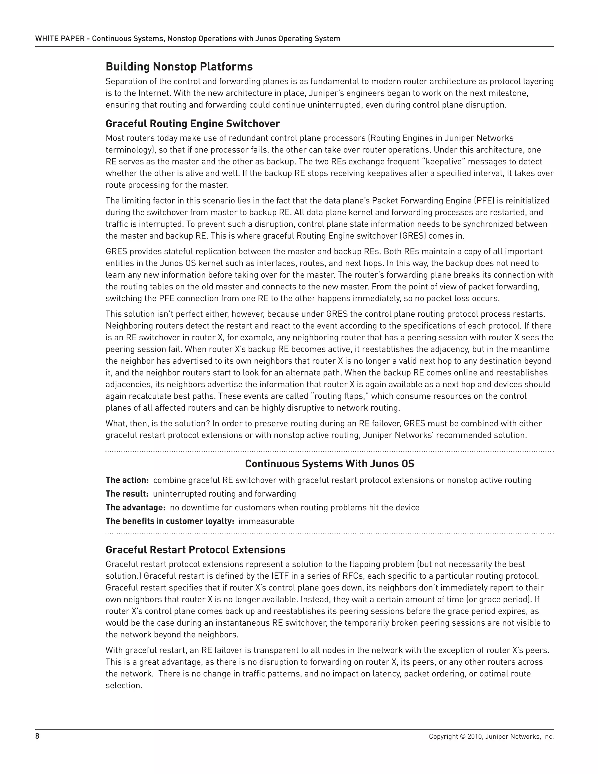 WHITE PAPER - Continuous Systems, Nonstop Operations with Junos Operating System


                  Building Nonstop Platforms
                  Separation of the control and forwarding planes is as fundamental to modern router architecture as protocol layering
                  is to the Internet. With the new architecture in place, Juniper’s engineers began to work on the next milestone,
                  ensuring that routing and forwarding could continue uninterrupted, even during control plane disruption.

                  Graceful Routing Engine Switchover
                  Most routers today make use of redundant control plane processors (Routing Engines in Juniper Networks
                  terminology), so that if one processor fails, the other can take over router operations. Under this architecture, one
                  RE serves as the master and the other as backup. The two REs exchange frequent “keepalive” messages to detect
                  whether the other is alive and well. If the backup RE stops receiving keepalives after a specified interval, it takes over
                  route processing for the master.
                  The limiting factor in this scenario lies in the fact that the data plane’s Packet Forwarding Engine (PFE) is reinitialized
                  during the switchover from master to backup RE. All data plane kernel and forwarding processes are restarted, and
                  traffic is interrupted. To prevent such a disruption, control plane state information needs to be synchronized between
                  the master and backup RE. This is where graceful Routing Engine switchover (GRES) comes in.
                  GRES provides stateful replication between the master and backup REs. Both REs maintain a copy of all important
                  entities in the Junos OS kernel such as interfaces, routes, and next hops. In this way, the backup does not need to
                  learn any new information before taking over for the master. The router’s forwarding plane breaks its connection with
                  the routing tables on the old master and connects to the new master. From the point of view of packet forwarding,
                  switching the PFE connection from one RE to the other happens immediately, so no packet loss occurs.
                  This solution isn’t perfect either, however, because under GRES the control plane routing protocol process restarts.
                  Neighboring routers detect the restart and react to the event according to the specifications of each protocol. If there
                  is an RE switchover in router X, for example, any neighboring router that has a peering session with router X sees the
                  peering session fail. When router X’s backup RE becomes active, it reestablishes the adjacency, but in the meantime
                  the neighbor has advertised to its own neighbors that router X is no longer a valid next hop to any destination beyond
                  it, and the neighbor routers start to look for an alternate path. When the backup RE comes online and reestablishes
                  adjacencies, its neighbors advertise the information that router X is again available as a next hop and devices should
                  again recalculate best paths. These events are called “routing flaps,” which consume resources on the control
                  planes of all affected routers and can be highly disruptive to network routing.
                  What, then, is the solution? In order to preserve routing during an RE failover, GRES must be combined with either
                  graceful restart protocol extensions or with nonstop active routing, Juniper Networks’ recommended solution.


                                                        Continuous Systems With Junos OS
                  The action: combine graceful RE switchover with graceful restart protocol extensions or nonstop active routing
                  The result: uninterrupted routing and forwarding
                  The advantage: no downtime for customers when routing problems hit the device
                  The benefits in customer loyalty: immeasurable


                  Graceful Restart Protocol Extensions
                  Graceful restart protocol extensions represent a solution to the flapping problem (but not necessarily the best
                  solution.) Graceful restart is defined by the IETF in a series of RFCs, each specific to a particular routing protocol.
                  Graceful restart specifies that if router X’s control plane goes down, its neighbors don’t immediately report to their
                  own neighbors that router X is no longer available. Instead, they wait a certain amount of time (or grace period). If
                  router X’s control plane comes back up and reestablishes its peering sessions before the grace period expires, as
                  would be the case during an instantaneous RE switchover, the temporarily broken peering sessions are not visible to
                  the network beyond the neighbors.
                  With graceful restart, an RE failover is transparent to all nodes in the network with the exception of router X’s peers.
                  This is a great advantage, as there is no disruption to forwarding on router X, its peers, or any other routers across
                  the network. There is no change in traffic patterns, and no impact on latency, packet ordering, or optimal route
                  selection.




8                                                                                                          Copyright © 2010, Juniper Networks, Inc.
 