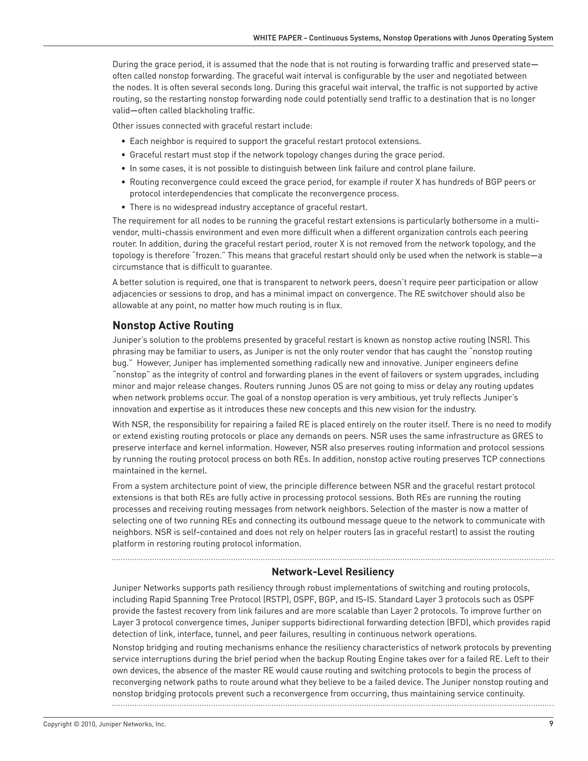 WHITE PAPER - Continuous Systems, Nonstop Operations with Junos Operating System


                      During the grace period, it is assumed that the node that is not routing is forwarding traffic and preserved state—
                      often called nonstop forwarding. The graceful wait interval is configurable by the user and negotiated between
                      the nodes. It is often several seconds long. During this graceful wait interval, the traffic is not supported by active
                      routing, so the restarting nonstop forwarding node could potentially send traffic to a destination that is no longer
                      valid—often called blackholing traffic.
                      Other issues connected with graceful restart include:
                         • Each neighbor is required to support the graceful restart protocol extensions.
                         • Graceful restart must stop if the network topology changes during the grace period.
                         • In some cases, it is not possible to distinguish between link failure and control plane failure.
                         • Routing reconvergence could exceed the grace period, for example if router X has hundreds of BGP peers or
                           protocol interdependencies that complicate the reconvergence process.
                         • There is no widespread industry acceptance of graceful restart.
                      The requirement for all nodes to be running the graceful restart extensions is particularly bothersome in a multi-
                      vendor, multi-chassis environment and even more difficult when a different organization controls each peering
                      router. In addition, during the graceful restart period, router X is not removed from the network topology, and the
                      topology is therefore “frozen.” This means that graceful restart should only be used when the network is stable—a
                      circumstance that is difficult to guarantee.
                      A better solution is required, one that is transparent to network peers, doesn’t require peer participation or allow
                      adjacencies or sessions to drop, and has a minimal impact on convergence. The RE switchover should also be
                      allowable at any point, no matter how much routing is in flux.

                      Nonstop Active Routing
                      Juniper’s solution to the problems presented by graceful restart is known as nonstop active routing (NSR). This
                      phrasing may be familiar to users, as Juniper is not the only router vendor that has caught the “nonstop routing
                      bug.” However, Juniper has implemented something radically new and innovative. Juniper engineers define
                      “nonstop” as the integrity of control and forwarding planes in the event of failovers or system upgrades, including
                      minor and major release changes. Routers running Junos OS are not going to miss or delay any routing updates
                      when network problems occur. The goal of a nonstop operation is very ambitious, yet truly reflects Juniper’s
                      innovation and expertise as it introduces these new concepts and this new vision for the industry.
                      With NSR, the responsibility for repairing a failed RE is placed entirely on the router itself. There is no need to modify
                      or extend existing routing protocols or place any demands on peers. NSR uses the same infrastructure as GRES to
                      preserve interface and kernel information. However, NSR also preserves routing information and protocol sessions
                      by running the routing protocol process on both REs. In addition, nonstop active routing preserves TCP connections
                      maintained in the kernel.
                      From a system architecture point of view, the principle difference between NSR and the graceful restart protocol
                      extensions is that both REs are fully active in processing protocol sessions. Both REs are running the routing
                      processes and receiving routing messages from network neighbors. Selection of the master is now a matter of
                      selecting one of two running REs and connecting its outbound message queue to the network to communicate with
                      neighbors. NSR is self-contained and does not rely on helper routers (as in graceful restart) to assist the routing
                      platform in restoring routing protocol information.


                                                                  Network-Level Resiliency
                      Juniper Networks supports path resiliency through robust implementations of switching and routing protocols,
                      including Rapid Spanning Tree Protocol (RSTP), OSPF, BGP, and IS-IS. Standard Layer 3 protocols such as OSPF
                      provide the fastest recovery from link failures and are more scalable than Layer 2 protocols. To improve further on
                      Layer 3 protocol convergence times, Juniper supports bidirectional forwarding detection (BFD), which provides rapid
                      detection of link, interface, tunnel, and peer failures, resulting in continuous network operations.
                      Nonstop bridging and routing mechanisms enhance the resiliency characteristics of network protocols by preventing
                      service interruptions during the brief period when the backup Routing Engine takes over for a failed RE. Left to their
                      own devices, the absence of the master RE would cause routing and switching protocols to begin the process of
                      reconverging network paths to route around what they believe to be a failed device. The Juniper nonstop routing and
                      nonstop bridging protocols prevent such a reconvergence from occurring, thus maintaining service continuity.


Copyright © 2010, Juniper Networks, Inc.                                                                                                        9
 