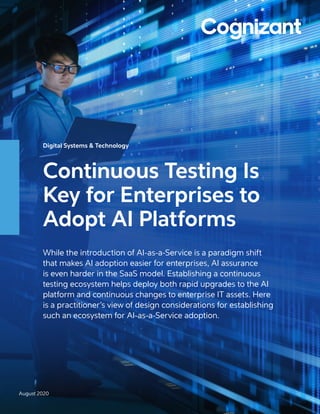 Digital Systems & Technology
Continuous Testing Is
Key for Enterprises to
Adopt AI Platforms
While the introduction of AI-as-a-Service is a paradigm shift
that makes AI adoption easier for enterprises, AI assurance
is even harder in the SaaS model. Establishing a continuous
testing ecosystem helps deploy both rapid upgrades to the AI
platform and continuous changes to enterprise IT assets. Here
is a practitioner’s view of design considerations for establishing
such an ecosystem for AI-as-a-Service adoption.
August 2020
 