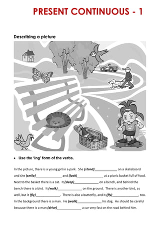 PRESENT CONTINUOUS - 1
Describing a picture
 Use the ‘ing’ form of the verbs.
In the picture, there is a young girl in a park. She (stand)_____________ on a skateboard
and she (smile)_______________ and (look)_______________ at a picnic basket full of food.
Next to the basket there is a cat. It (sleep)______________ on a bench, and behind the
bench there is a bird. It (walk)______________ on the ground. There is another bird, as
well, but it (fly)______________. There is also a butterfly, and it (fly)_______________, too.
In the background there is a man. He (walk)______________ his dog. He should be careful
because there is a man (drive)______________ a car very fast on the road behind him.
 