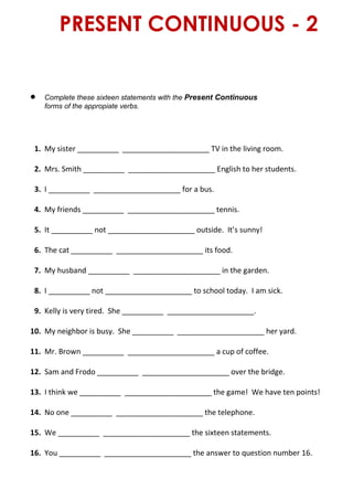 PRESENT CONTINUOUS - 2
 Complete these sixteen statements with the Present Continuous
forms of the appropiate verbs.
1. My sister __________ _____________________ TV in the living room.
2. Mrs. Smith __________ _____________________ English to her students.
3. I __________ _____________________ for a bus.
4. My friends __________ _____________________ tennis.
5. It __________ not _____________________ outside. It’s sunny!
6. The cat __________ _____________________ its food.
7. My husband __________ _____________________ in the garden.
8. I __________ not _____________________ to school today. I am sick.
9. Kelly is very tired. She __________ _____________________.
10. My neighbor is busy. She __________ _____________________ her yard.
11. Mr. Brown __________ _____________________ a cup of coffee.
12. Sam and Frodo __________ _____________________ over the bridge.
13. I think we __________ _____________________ the game! We have ten points!
14. No one __________ _____________________ the telephone.
15. We __________ _____________________ the sixteen statements.
16. You __________ _____________________ the answer to question number 16.
 