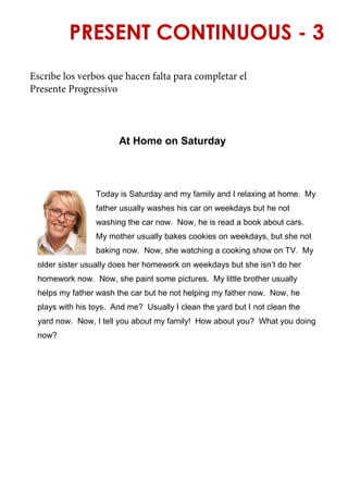 PRESENT CONTINUOUS - 3
At Home on Saturday
Today is Saturday and my family and I relaxing at home. My
father usually washes his car on weekdays but he not
washing the car now. Now, he is read a book about cars.
My mother usually bakes cookies on weekdays, but she not
baking now. Now, she watching a cooking show on TV. My
older sister usually does her homework on weekdays but she isn’t do her
homework now. Now, she paint some pictures. My little brother usually
helps my father wash the car but he not helping my father now. Now, he
plays with his toys. And me? Usually I clean the yard but I not clean the
yard now. Now, I tell you about my family! How about you? What you doing
now?
Escribe los verbos que hacen falta para completar el
Presente Progressivo
 