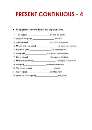 PRESENT CONTINUOUS - 4
 Complete the sentences below. Use ‘ing’ verb forms.
1. I am (watch) _____________________ TV with my family.
2. Why are you (stop) _____________________ the car?
3. Julia is (have) _____________________ lunch in the cafeteria.
4. My wife and I are (plan) _____________________ to travel next summer.
5. Richard is (pay) _____________________ his telephone bill.
6. I am (talk) _____________________ to my friend on the phone.
7. She is (show) _____________________ the report to her boss.
8. My friends are (meet) _____________________ each other in New York.
9. I am (fill) _____________________ the bucket with water.
10. The barber is (cut) _____________________ my hair.
11. Are you (eat) _____________________ breakfast now?
12. I think our team is (win) _____________________ the game!
 