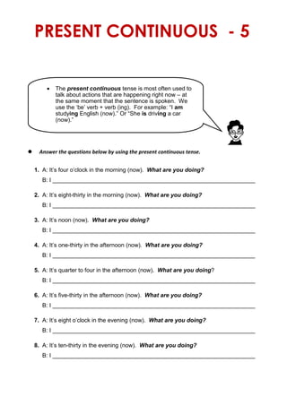 PRESENT CONTINUOUS - 5
 Answer the questions below by using the present continuous tense.
1. A: It’s four o’clock in the morning (now). What are you doing?
B: I ________________________________________________________________
2. A: It’s eight-thirty in the morning (now). What are you doing?
B: I ________________________________________________________________
3. A: It’s noon (now). What are you doing?
B: I ________________________________________________________________
4. A: It’s one-thirty in the afternoon (now). What are you doing?
B: I _______________________________________________________________
5. A: It’s quarter to four in the afternoon (now). What are you doing?
B: I ________________________________________________________________
6. A: It’s five-thirty in the afternoon (now). What are you doing?
B: I ________________________________________________________________
7. A: It’s eight o’clock in the evening (now). What are you doing?
B: I ________________________________________________________________
8. A: It’s ten-thirty in the evening (now). What are you doing?
B: I ________________________________________________________________
 The present continuous tense is most often used to
talk about actions that are happening right now – at
the same moment that the sentence is spoken. We
use the ‘be’ verb + verb (ing). For example: “I am
studying English (now).” Or “She is driving a car
(now).”
 