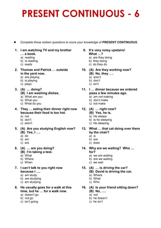 PRESENT CONTINUOUS - 6
 Complete these sixteen questions to score your knowledge of PRESENT CONTINUOUS.
1. I am watching TV and my brother 9. It’s very noisy upstairs!
… a book. What …?
a) reading a) are they doing
b) is reading b) they doing
c) reads c) do they do
2. Thomas and Patrick … outside 10. (A) Are they working now?
in the yard now. (B) No, they ….
a) are playing a) aren’t
b) is playing b) don’t
c) plays c) isn’t
3. (A) … doing? 11. I … dinner because we ordered
(B) I am washing dishes. pizza a few minutes ago.
a) What are you a) am not making
b) What you b) don’t make
c) What do you c) not make
4. They … eating their dinner right now 12. (A) … right now?
because their food is too hot. (B) Yes, he is.
a) not a) He sleeps
b) don’t b) Is he sleeping
c) aren’t c) He sleeping
5. (A) Are you studying English now? 13. What … that cat doing over there
(B) Yes, I …. by the chair?
a) do a) is
b) am b) are
c) are c) does
6. (A) … are you doing? 14. Why are we waiting? Who …
(B) I’m taking a test. for?
a) What a) we are waiting
b) Where b) are we waiting
c) When c) we wait
7. I can’t talk to you right now 15. (A) … is driving the car?
because I …. (B) David is driving the car.
a) am study a) Where
b) are studying b) What
c) am studying c) Who
8. He usually goes for a walk at this 16. (A) Is your friend sitting down?
time, but he … for a walk now. (B) No, ….
a) doesn’t go a) not
b) not go b) he doesn’t
c) isn’t going c) he isn’t
 