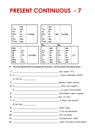 PRESENT CONTINUOUS - 7
I am
cooking.
I am
cooking.
You are You are
He is He is
She is She is not
It is It is
We are We are
They are They are
Yes, No,
Am I
cooking?
I am. I am
Are you you are. you are
Is he he is. he is
Is she she is. she is not.
Is it it is. it is
Are we we are. we are
Are they they are. they are
 Fill in the blanks below to complete the sentences. Use the words in the above boxes.
1. __________________________________________. (we / watch / TV)
2. A: __________________________________________? (your classmate / study?)
B: Yes, he ____________.
3. __________________________________________. (Steven / make / dinner)
4. A: __________________________________________. (why / you / laugh?)
B: __________________________________________. (I / read / a funny book)
5. __________________________________________. (the children / play / a game)
6. __________________________________________ now. (it / rain)
7. A: __________________________________________? (they / eat / lunch?)
B: No, they ____________.
8. __________________________________________. (birds / sing)
9. __________________________________________. (I / do my homework)
10. __________________________________________. (he / not sleep)
11. __________________________________________. (my friend and I / talk)
12. __________________________________________. (John / not swim / at the beach)
 