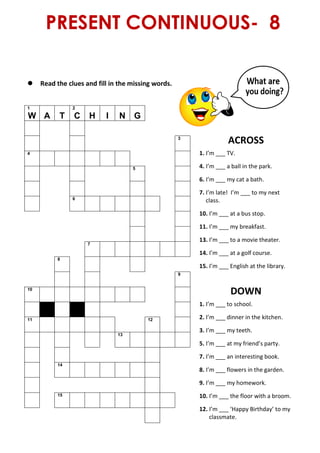 PRESENT CONTINUOUS- 8
 Read the clues and fill in the missing words.
1
W A T
2
C H I N G
ACROSS
1. I’m ___ TV.
4. I’m ___ a ball in the park.
6. I’m ___ my cat a bath.
7. I’m late! I’m ___ to my next
class.
10. I’m ___ at a bus stop.
11. I’m ___ my breakfast.
13. I’m ___ to a movie theater.
14. I’m ___ at a golf course.
15. I’m ___ English at the library.
DOWN
1. I’m ___ to school.
2. I’m ___ dinner in the kitchen.
3. I’m ___ my teeth.
5. I’m ___ at my friend’s party.
7. I’m ___ an interesting book.
8. I’m ___ flowers in the garden.
9. I’m ___ my homework.
10. I’m ___ the floor with a broom.
12. I’m ___ ‘Happy Birthday’ to my
classmate.
3
4
5
6
7
8
9
10
11 12
13
14
15
 