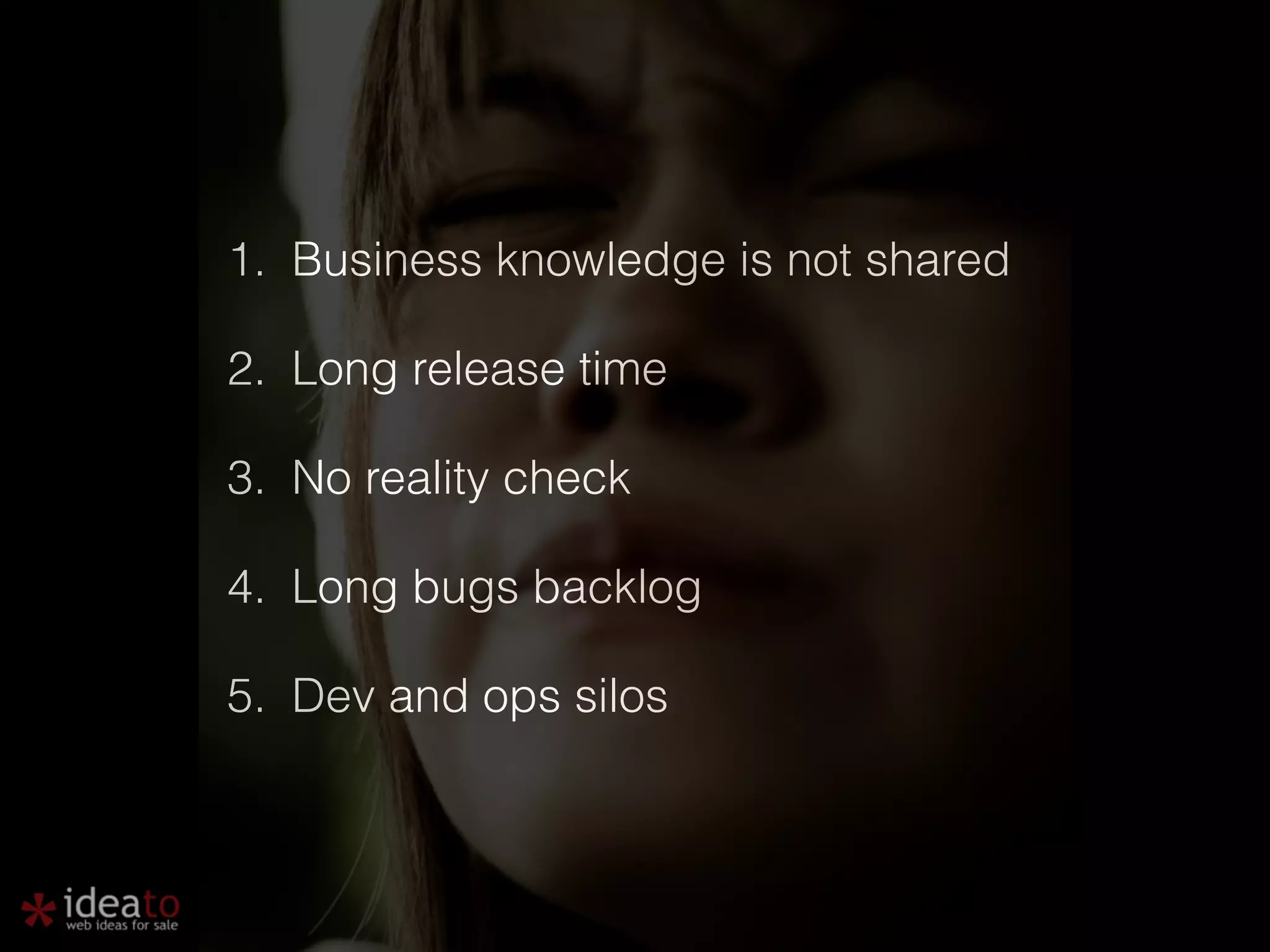 1. Business knowledge is not shared 2. Long release time 3. No reality check 4. Long bugs backlog 5. Dev and ops silos 