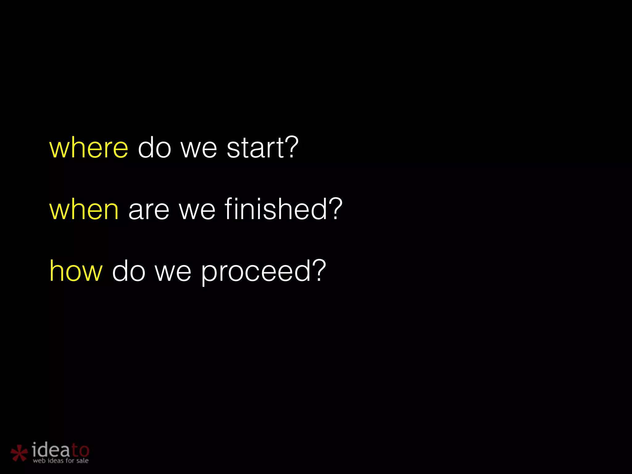 where do we start? when are we finished? how do we proceed? ! 