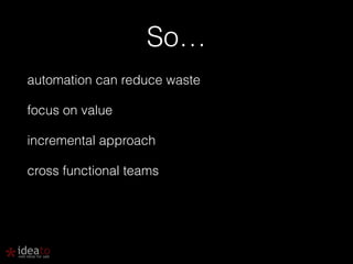 So… 
automation can reduce waste 
focus on value 
incremental approach 
cross functional teams 
 