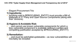 @joshcorman
H.R. 5793 “Cyber Supply Chain Management and Transparency Act of 2014”
 Elegant Procurement Trio
1) Ingredients:
 Anything sold to $PROCURING_ENTITY must provide a Bill of
Materials of 3rd Party and Open Source Components (along with
their Versions)
2) Hygiene & Avoidable Risk:
 …and cannot use known vulnerable components for which a
less vulnerable component is available (without a written and
compelling justification accepted by $PROCURING_ENTITY)
3) Remediation:
 …and must be patchable/updateable – as new vulnerabilities will
inevitably be revealed
 