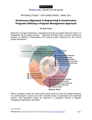 PM World Today – April 2011 (Vol. XIII, Issue IV)


                    PM WORLD TODAY – FEATURED PAPER – APRIL 2011

        Continuous Alignment in Engineering & Construction
        Programs Utilizing a Program Management Approach

                                                     By Bob Prieto

Alignment of project participants, especially during the pre-project planning phase is a
recognized key to project success.1 Alignment activities within a project context are
focused on defining, understanding and meeting project objectives by the various
project participants.




                                                                    Source: Fluor

Within a program context the same raison d’etre exists but with even greater influence
on overall program success and with a broader scope of participants and alignment
vectors. This expanded context for alignment in programs utilizing a program
management approach is described.



© 2011 Bob Prieto

PM World Today is a free monthly eJournal - Subscriptions available at http://www.pmworldtoday.net   Page 1
 