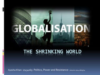 THE SHRINKING WORLD
1
Ayesha Khan- 17434065- Politics, Power and Resistance- Autumn 2014 26/05/14
 