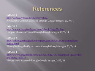 IMAGE 1
http://apocalypsecometh.com/voting/
Apocalypse Cometh, accessed through Google Images, 23/5/14
IMAGE 2
http://www.happierabroad.com/ebook/Page31a.htm
Happier abroad, accessed through Google images, 23/5/14
IMAGE 3
http://throughablogdarkly.blogspot.com.au/2012/10/compulsory-
voting.html
Through a blog darkly, accessed through Google images, 23/5/14
IMAGE 4
http://www.theatlantic.com/infocus/2012/06/tiananmen-square-then-
and-now/100311/
The Atlantic, accessed through Google images, 24/5/14
 