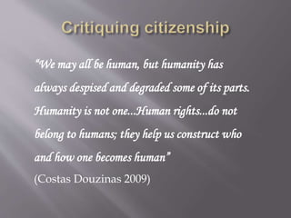 “We may all be human, but humanity has
always despised and degraded some of its parts.
Humanity is not one...Human rights...do not
belong to humans; they help us construct who
and how one becomes human”
(Costas Douzinas 2009)
 